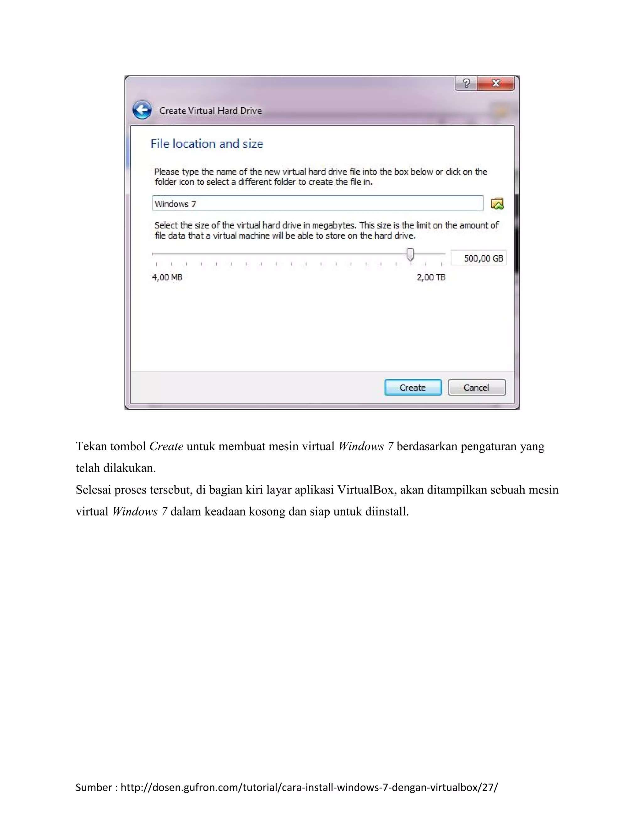 Tekan tombol Create untuk membuat mesin virtual Windows 7 berdasarkan pengaturan yang 
telah dilakukan. 
Selesai proses tersebut, di bagian kiri layar aplikasi VirtualBox, akan ditampilkan sebuah mesin 
virtual Windows 7 dalam keadaan kosong dan siap untuk diinstall. 
Sumber : http://dosen.gufron.com/tutorial/cara-install-windows-7-dengan-virtualbox/27/ 
 