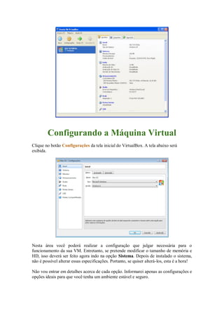 Configurando a Máquina Virtual
Clique no botão Configurações da tela inicial do VirtualBox. A tela abaixo será
exibida.
Nesta área você poderá realizar a configuração que julgar necessária para o
funcionamento da sua VM. Entretanto, se pretende modificar o tamanho de memória e
HD, isso deverá ser feito agora indo na opção Sistema. Depois de instalado o sistema,
não é possível alterar essas especificações. Portanto, se quiser alterá-los, esta é a hora!
Não vou entrar em detalhes acerca de cada opção. Informarei apenas as configurações e
opções ideais para que você tenha um ambiente estável e seguro.
 