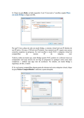1. Clique na guia Rede, ao lado esquerdo. E em "Conectado a" escolha a opção Placa
em modo Bridge e clique em OK.
Por quê? Com a placa de rede em modo bridge, o sistema virtual terá um IP distinto do
seu IP nativo. Ou seja, a VM terá um IP próprio. Isso manterá seu PC seguro caso acesse
conexões suspeitas ou perigosas. Se você escolher o modo NAT, a máquina virtual irá
compartilhar do mesmo IP da máquina real.
Todavia, tenha em mente que, tanto Bridge quanto NAT, podem vir a oferecer riscos ao
computador real (seja através de um bug no programa ou qualquer outra coisa mais
complexa) -- embora seja algo raro de acontecer. No entanto, em modo Bridge a
segurança, de fato, é maior.
2. Se você quiser compartilhar alguma pasta do sistema real com a máquina virtual, clique
na guia Pastas Compartilhadas e adicione a pasta desejada.
 