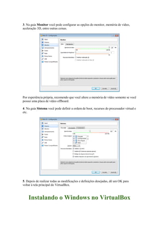 3. Na guia Monitor você pode configurar as opções do monitor, memória de vídeo,
aceleração 3D, entre outras coisas.
Por experiência própria, recomendo que você altere a memória de vídeo somente se você
possui uma placa de vídeo offboard.
4. Na guia Sistema você pode definir a ordem de boot, recursos do processador virtual e
etc.
5. Depois de realizar todas as modificações e definições desejadas, dê um OK para
voltar à tela principal do VirtualBox.
Instalando o Windows no VirtualBox
 