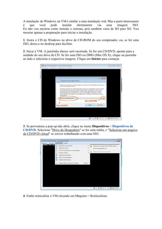 A instalação do Windows na VM é similar a uma instalação real. Mas a parte interessante
é que você pode instalar diretamente via uma imagem ISO.
Eu não vou mostrar como instalar o sistema, pois também varia de SO para SO. Vou
mostrar apenas a preparação para iniciar a instalação.
1. Insira o CD do Windows no drive de CD-ROM do seu computador, ou, se for uma
ISO, deixe-a no desktop para facilitar.
2. Inicie a VM. A janelinha abaixo será mostrada. Se for um CD/DVD, aponte para a
unidade do seu drive de CD. Se for uma ISO ou DMG (Mac OS X), clique na pastinha
ao lado e selecione a respectiva imagem. Clique em Iniciar para começar.
3. Se porventura a pop-up não abrir, clique no menu Dispositivos > Dispositivos de
CD/DVD. Selecione "Drive do Hospedeiro" se for uma mídia, e "Selecione um arquivo
de CD/DVD virtual" se estiver trabalhando com uma ISO.
4. Então reinicialize a VM clicando em Máquina > Reinicializar.
 