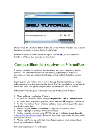 Quando você der um clique dentro da tela do sistema virtual, perceberá que o mouse
ficará movimentando-se apenas dentro da tela virtual.
Para sair de dentro da tela do VirtualBox aperte a tecla CTRL do lado direito do
teclado. O CTRL do lado esquerdo não funcionará.
Compartilhando Arquivos no VirtualBox
É possível transferir um arquivo da máquina virtual para a real e vice-versa. Porém,
cuidado! Se o ambiente virtual estiver contaminado, dependendo da infecção, o
malware pode pegar 'carona' nessa transferência e você acabar infectando o sistema
host.
Sugiro que crie uma pasta de fácil acesso no desktop do computador real, e coloque
todos os arquivos que deseja compartilhar dentro dela. Se a transferência vai ser feita da
virtual para a real, crie apenas uma pasta vazia no desktop real. Isso vai facilitar!
OBS: O procedimento aplica-se à transferências de Windows para Windows.
1 - Abra o ambiente virtual com o Windows.
2 - Na janela do VirtualBox, clique na opção Dispositivos > Pastas Compartilhadas.
3 - Na lateral direita da janelinha que abriu, clique no botão ou aperte a tecla Insert.
4 - No item "Caminho da Pasta" selecione Outro no menu. Após isso, escolha a pasta
que deseja compartilhar.
5 - Marque a opção "Tornar Permanente" e clique em OK nas duas janelas.
6 - Execute o prompt de comando do Windows virtual.
7 - Digite o comando a seguir e prima ENTER: net use z: vboxsvrnome-da-pasta
(clique aqui pra copiar o comando). Para colar no prompt, clique com o direito na janela
dele e escolha 'Colar'.
8 - Altere a parte "nome-da-pasta" pelo nome da pasta que está sendo compartilhada -
aquela que você criou no desktop.
Por exemplo: net use z: vboxsvrGames
 