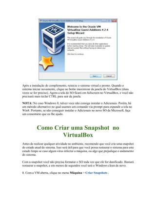 Após a instalação do complemento, reinicie o sistema virtual e pronto. Quando o
sistema iniciar novamente, clique no botão maximizar da janela do VirtualBox (duas
vezes se for preciso). Agora a tela do SO ficará em fullscreen no VirtualBox, e você não
precisará mais teclar CTRL para sair da janela.
NOTA: No caso Windows 8, talvez voce não consiga instalar o Adicionais. Porém, há
um método alternativo no qual usamos um comando via prompt para expandir a tela no
Win8. Portanto, se não conseguir instalar o Adicionais no novo SO da Microsoft, faça
um comentário que eu lhe ajudo.
Como Criar uma Snapshot no
VirtualBox
Antes de realizar qualquer atividade no ambiente, recomendo que você crie uma snapshot
do estado atual do sistema. Isso será útil para que você possa restaurar o sistema para este
estado limpo se caso algum vírus infectar a máquina, ou algo que prejudique o andamento
do sistema.
Com a snapshot você não precisa formatar o SO toda vez que ele for danificado. Bastará
restaurar a snapshot, e em menos de segundos você terá o Windows clean de novo.
1. Com a VM aberta, clique no menu Máquina > Criar Snapshots .
 