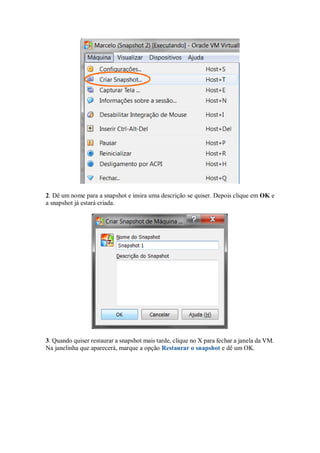 2. Dê um nome para a snapshot e insira uma descrição se quiser. Depois clique em OK e
a snapshot já estará criada.
3. Quando quiser restaurar a snapshot mais tarde, clique no X para fechar a janela da VM.
Na janelinha que aparecerá, marque a opção Restaurar o snapshot e dê um OK.
 
