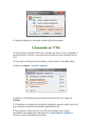 4. Aguarde a máquina ser restaurada e já pode utilizá-la novamente.
Clonando as VMs
Se estiver prestes a formatar seu PC real, ou instalar suas VMs em outro computador, é
possível cloná-las. Com isso, você estará isento da tarefa de ter que reinstalar tudo de
novo.
1. Feche todas as VMs que estiverem abertas, e deixe somente o VirtualBox aberto.
2. Clique em Arquivo > Exportar Appliance.
3. Selecione a VM que deseja exportar (faça com uma de cada vez) e clique em
Próximo.
4. Vá seguindo as orientações de assistente de exportação e guarde o arquivo que ele irá
gerar. O arquivo certamente ficará grande, dependendo do SO.
5. Para importar a VM em outro PC ou no PC pós-formatado, faça o mesmo
procedimento do segundo passo. Mas, dessa vez, escolha Importar Appliance e
selecione o arquivo exportado anteriormente,
 