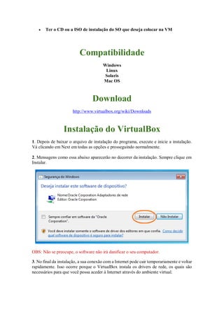  Ter o CD ou a ISO de instalação do SO que deseja colocar na VM
Compatibilidade
Windows
Linux
Solaris
Mac OS
Download
http://www.virtualbox.org/wiki/Downloads
Instalação do VirtualBox
1. Depois de baixar o arquivo de instalação do programa, execute e inicie a instalação.
Vá clicando em Next em todas as opções e prosseguindo normalmente.
2. Mensagens como essa abaixo aparecerão no decorrer da instalação. Sempre clique em
Instalar.
OBS: Não se preocupe, o software não irá danificar o seu computador.
3. No final da instalação, a sua conexão com a Internet pode cair temporariamente e voltar
rapidamente. Isso ocorre porque o VirtualBox instala os drivers de rede, os quais são
necessários para que você possa aceder à Internet através do ambiente virtual.
 