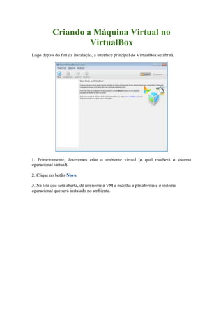 Criando a Máquina Virtual no
VirtualBox
Logo depois do fim da instalação, a interface principal do VirtualBox se abrirá.
1. Primeiramente, deveremos criar o ambiente virtual (o qual receberá o sistema
operacional virtual).
2. Clique no botão Novo.
3. Na tela que será aberta, dê um nome à VM e escolha a plataforma e o sistema
operacional que será instalado no ambiente.
 