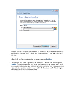 No nosso tutorial utilizamos, como exemplo, o Windows 8. Mas você pode escolher o
sistema operacional que quiser. Porém, para plataformas Unix e Mac OS o processo é
diferente.
4. Depois de escolher o sistema e dar um nome, clique em Próximo.
5. Na próxima tela, defina a quantidade de memória RAM que a VM terá e clique em
Próximo. É importante ressaltar aqui que se você for instalar o Windows Vista, 7 ou 8,
eles requerem uma configuração superior. Seria interessante dar uma olhada em releases
que mostram os requisitos mínimos para a instalação destas versões do Windows, pois
são mais pesadas do que as demais versões.
 