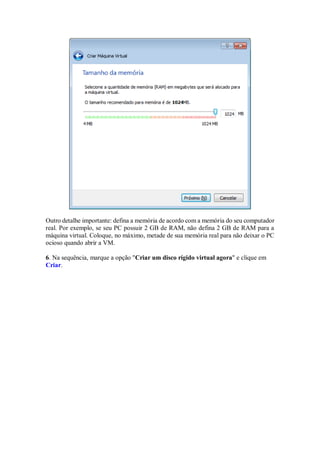 Outro detalhe importante: defina a memória de acordo com a memória do seu computador
real. Por exemplo, se seu PC possuir 2 GB de RAM, não defina 2 GB de RAM para a
máquina virtual. Coloque, no máximo, metade de sua memória real para não deixar o PC
ocioso quando abrir a VM.
6. Na sequência, marque a opção "Criar um disco rígido virtual agora" e clique em
Criar.
 