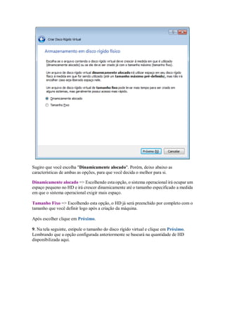 Sugiro que você escolha "Dinamicamente alocado". Porém, deixo abaixo as
características de ambas as opções, para que você decida o melhor para si.
Dinamicamente alocado => Escolhendo esta opção, o sistema operacional irá ocupar um
espaço pequeno no HD e irá crescer dinamicamente até o tamanho especificado a medida
em que o sistema operacional exigir mais espaço.
Tamanho Fixo => Escolhendo esta opção, o HD já será preenchido por completo com o
tamanho que você definir logo após a criação da máquina.
Após escolher clique em Próximo.
9. Na tela seguinte, estipule o tamanho do disco rígido virtual e clique em Próximo.
Lembrando que a opção configurada anteriormente se baseará na quantidade de HD
disponibilizada aqui.
 