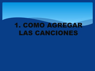 1. COMO AGREGAR
LAS CANCIONES
 