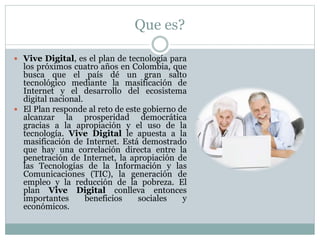 Que es? 
 Vive Digital, es el plan de tecnología para 
los próximos cuatro años en Colombia, que 
busca que el país dé un gran salto 
tecnológico mediante la masificación de 
Internet y el desarrollo del ecosistema 
digital nacional. 
 El Plan responde al reto de este gobierno de 
alcanzar la prosperidad democrática 
gracias a la apropiación y el uso de la 
tecnología. Vive Digital le apuesta a la 
masificación de Internet. Está demostrado 
que hay una correlación directa entre la 
penetración de Internet, la apropiación de 
las Tecnologías de la Información y las 
Comunicaciones (TIC), la generación de 
empleo y la reducción de la pobreza. El 
plan Vive Digital conlleva entonces 
importantes beneficios sociales y 
económicos. 
 