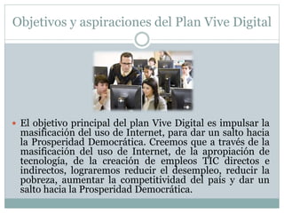 Objetivos y aspiraciones del Plan Vive Digital 
 El objetivo principal del plan Vive Digital es impulsar la 
masificación del uso de Internet, para dar un salto hacia 
la Prosperidad Democrática. Creemos que a través de la 
masificación del uso de Internet, de la apropiación de 
tecnología, de la creación de empleos TIC directos e 
indirectos, lograremos reducir el desempleo, reducir la 
pobreza, aumentar la competitividad del país y dar un 
salto hacia la Prosperidad Democrática. 
 