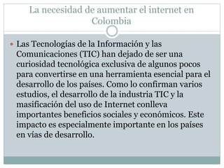 La necesidad de aumentar el internet en 
Colombia 
 Las Tecnologías de la Información y las 
Comunicaciones (TIC) han dejado de ser una 
curiosidad tecnológica exclusiva de algunos pocos 
para convertirse en una herramienta esencial para el 
desarrollo de los países. Como lo confirman varios 
estudios, el desarrollo de la industria TIC y la 
masificación del uso de Internet conlleva 
importantes beneficios sociales y económicos. Este 
impacto es especialmente importante en los países 
en vías de desarrollo. 
 