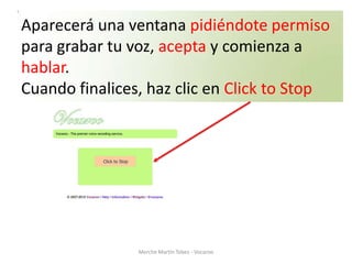 Aparecerá una ventana pidiéndote permiso
para grabar tu voz, acepta y comienza a
hablar.
Cuando finalices, haz clic en Click to Stop




                Merche Martín Tobes - Vocaroo
 
