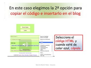 En este caso elegimos la 2ª opción para
 copiar el código e insertarlo en el blog




                                               Selecciona el
                                               código HTML y
                                               cuando esté de
                                               color azul, cópialo




               Merche Martín Tobes - Vocaroo
 