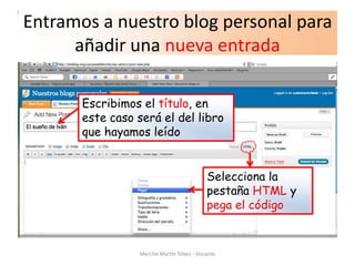 Entramos a nuestro blog personal para
      añadir una nueva entrada

       Escribimos el título, en
       este caso será el del libro
       que hayamos leído


                                          Selecciona la
                                          pestaña HTML y
                                          pega el código


                 Merche Martín Tobes - Vocaroo
 