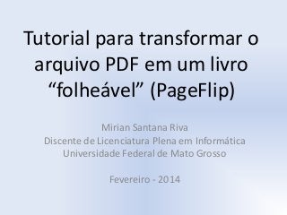 Tutorial para transformar o
arquivo PDF em um livro
“folheável” (PageFlip)
Mirian Santana Riva
Discente de Licenciatura Plena em Informática
Universidade Federal de Mato Grosso
Fevereiro - 2014

 
