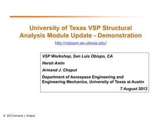 University of Texas VSP Structural
Analysis Module Update - Demonstration
http://vspsam.ae.utexas.edu/
VSP Workshop, San Luis Obispo, CA
Hersh Amin
Armand J. Chaput
Department of Aerospace Engineering and
Engineering Mechanics, University of Texas at Austin
7 August 2013

© 2012 Armand J. Chaput

 