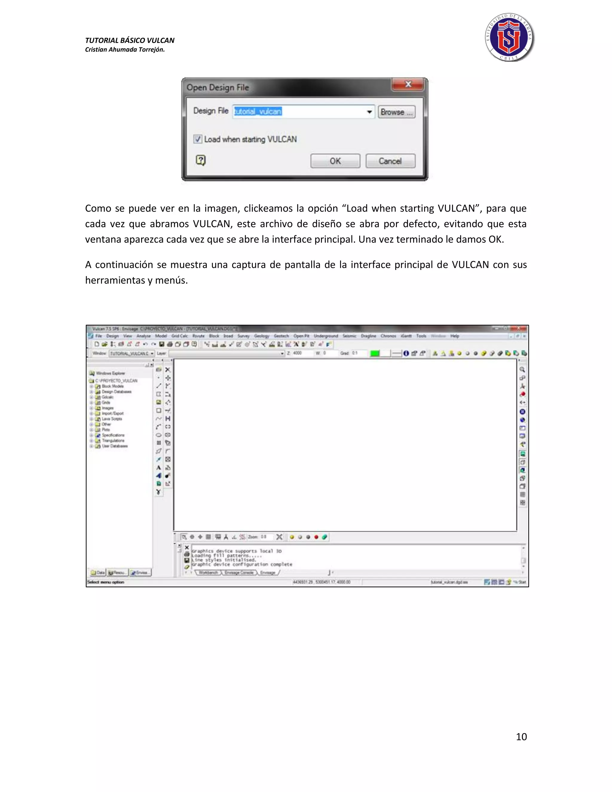 TUTORIAL BÁSICO VULCAN 
Cristian Ahumada Torrejón. 
10 
Como se puede ver en la imagen, clickeamos la opción “Load when starting VULCAN”, para que 
cada vez que abramos VULCAN, este archivo de diseño se abra por defecto, evitando que esta 
ventana aparezca cada vez que se abre la interface principal. Una vez terminado le damos OK. 
A continuación se muestra una captura de pantalla de la interface principal de VULCAN con sus 
herramientas y menús. 
 