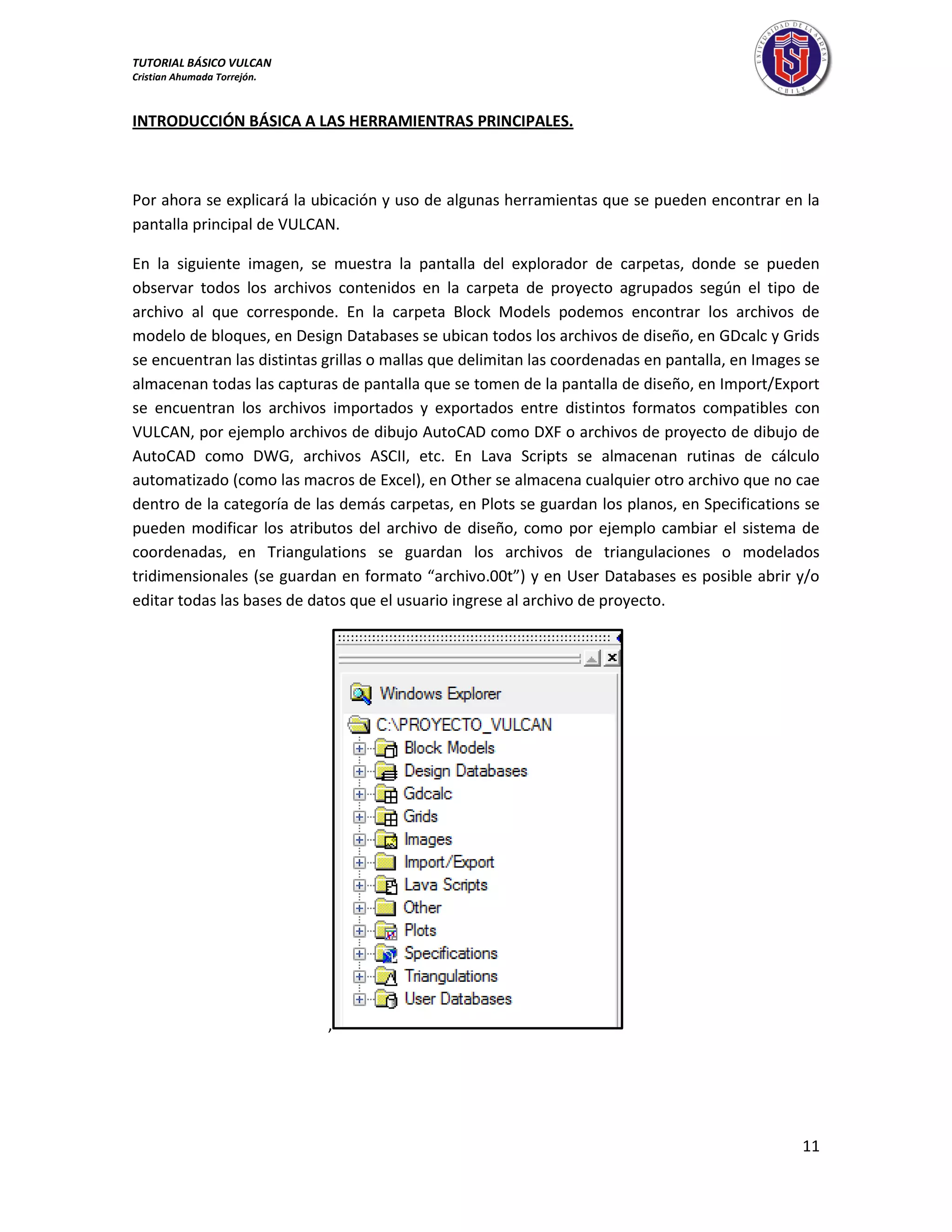 TUTORIAL BÁSICO VULCAN 
Cristian Ahumada Torrejón. 
11 
INTRODUCCIÓN BÁSICA A LAS HERRAMIENTRAS PRINCIPALES. 
Por ahora se explicará la ubicación y uso de algunas herramientas que se pueden encontrar en la 
pantalla principal de VULCAN. 
En la siguiente imagen, se muestra la pantalla del explorador de carpetas, donde se pueden 
observar todos los archivos contenidos en la carpeta de proyecto agrupados según el tipo de 
archivo al que corresponde. En la carpeta Block Models podemos encontrar los archivos de 
modelo de bloques, en Design Databases se ubican todos los archivos de diseño, en GDcalc y Grids 
se encuentran las distintas grillas o mallas que delimitan las coordenadas en pantalla, en Images se 
almacenan todas las capturas de pantalla que se tomen de la pantalla de diseño, en Import/Export 
se encuentran los archivos importados y exportados entre distintos formatos compatibles con 
VULCAN, por ejemplo archivos de dibujo AutoCAD como DXF o archivos de proyecto de dibujo de 
AutoCAD como DWG, archivos ASCII, etc. En Lava Scripts se almacenan rutinas de cálculo 
automatizado (como las macros de Excel), en Other se almacena cualquier otro archivo que no cae 
dentro de la categoría de las demás carpetas, en Plots se guardan los planos, en Specifications se 
pueden modificar los atributos del archivo de diseño, como por ejemplo cambiar el sistema de 
coordenadas, en Triangulations se guardan los archivos de triangulaciones o modelados 
tridimensionales (se guardan en formato “archivo.00t”) y en User Databases es posible abrir y/o 
editar todas las bases de datos que el usuario ingrese al archivo de proyecto. 
, 
 