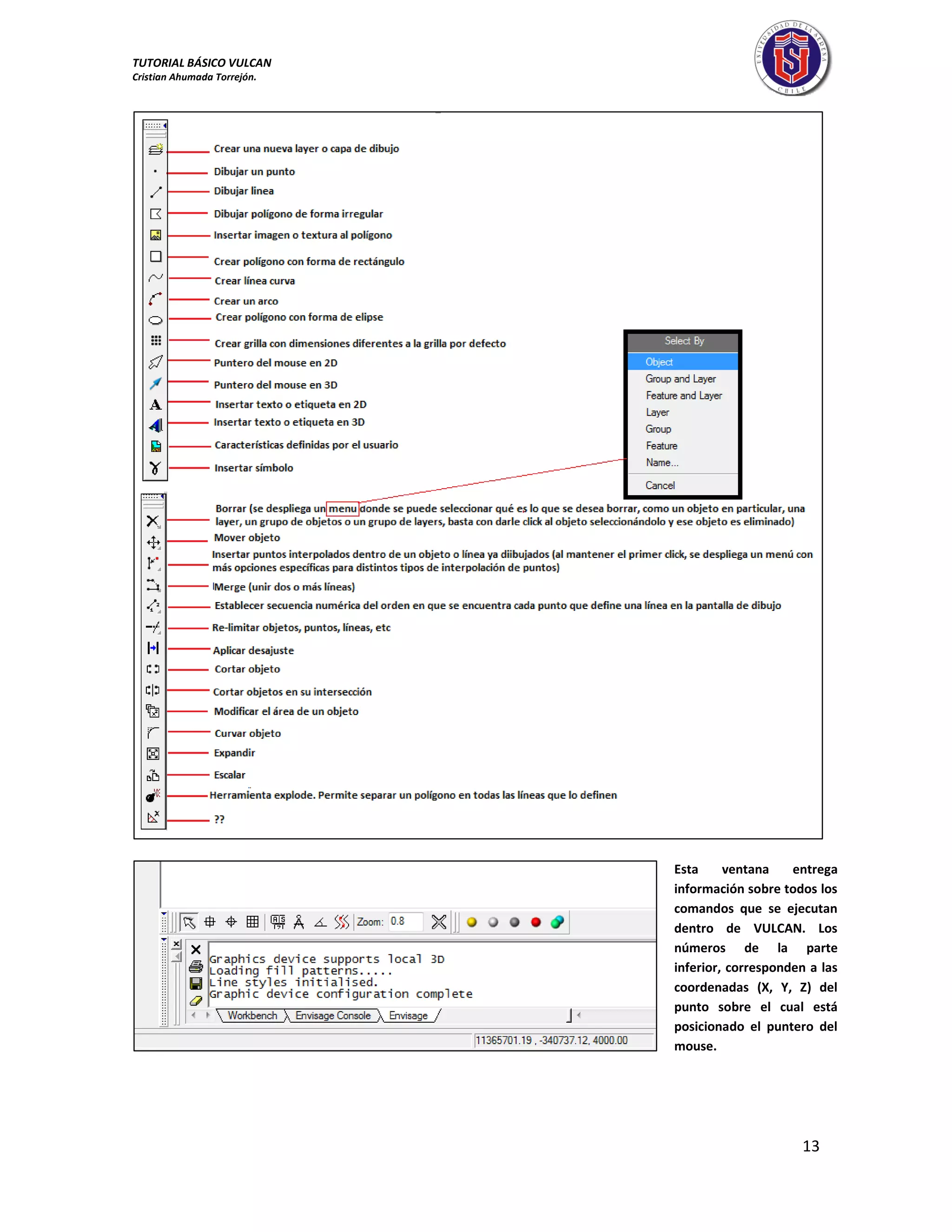 TUTORIAL BÁSICO VULCAN 
Cristian Ahumada Torrejón. 
13 
Esta ventana entrega 
información sobre todos los 
comandos que se ejecutan 
dentro de VULCAN. Los 
números de la parte 
inferior, corresponden a las 
coordenadas (X, Y, Z) del 
punto sobre el cual está 
posicionado el puntero del 
mouse. 
 