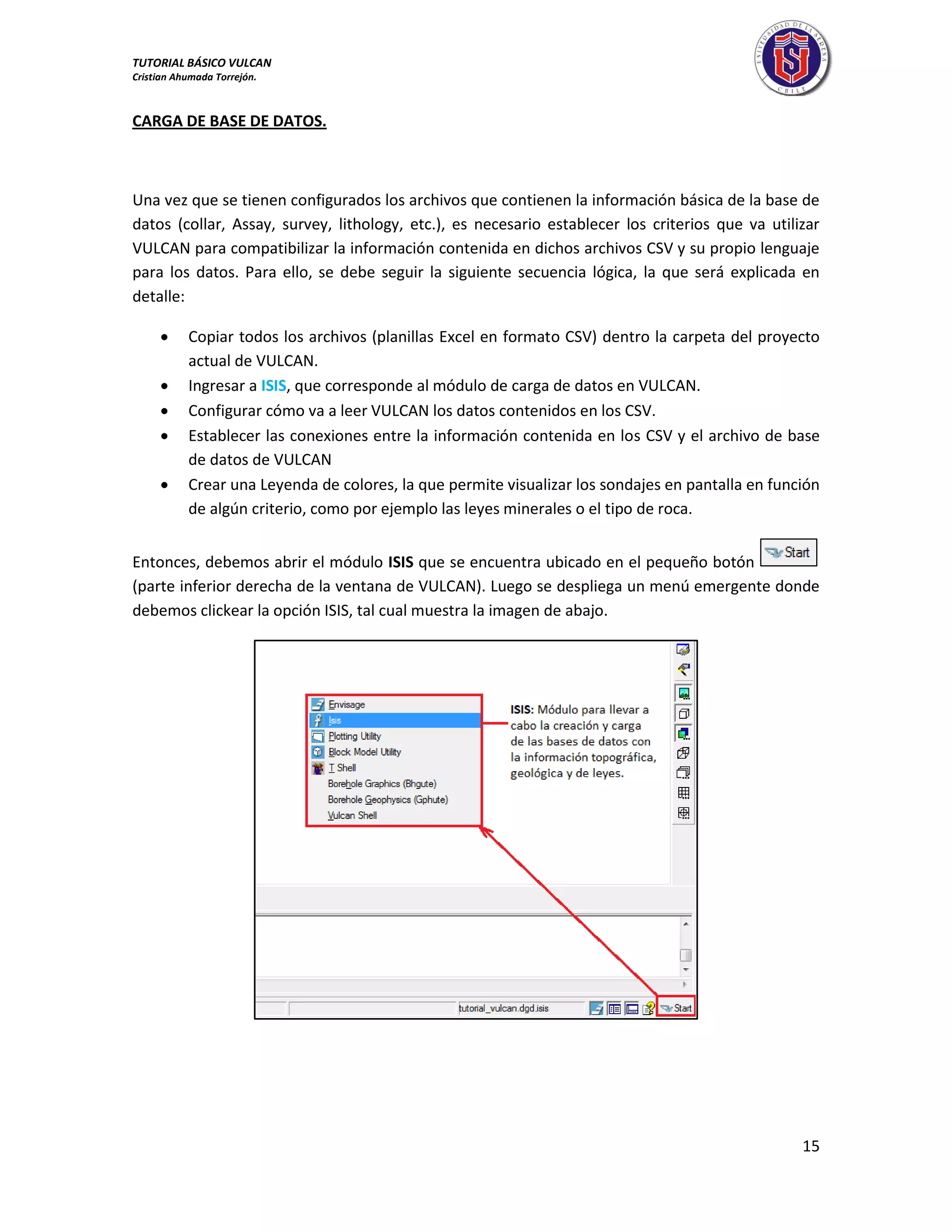 TUTORIAL BÁSICO VULCAN 
Cristian Ahumada Torrejón. 
15 
CARGA DE BASE DE DATOS. 
Una vez que se tienen configurados los archivos que contienen la información básica de la base de 
datos (collar, Assay, survey, lithology, etc.), es necesario establecer los criterios que va utilizar 
VULCAN para compatibilizar la información contenida en dichos archivos CSV y su propio lenguaje 
para los datos. Para ello, se debe seguir la siguiente secuencia lógica, la que será explicada en 
detalle: 
 Copiar todos los archivos (planillas Excel en formato CSV) dentro la carpeta del proyecto 
actual de VULCAN. 
 Ingresar a ISIS, que corresponde al módulo de carga de datos en VULCAN. 
 Configurar cómo va a leer VULCAN los datos contenidos en los CSV. 
 Establecer las conexiones entre la información contenida en los CSV y el archivo de base 
de datos de VULCAN 
 Crear una Leyenda de colores, la que permite visualizar los sondajes en pantalla en función 
de algún criterio, como por ejemplo las leyes minerales o el tipo de roca. 
Entonces, debemos abrir el módulo ISIS que se encuentra ubicado en el pequeño botón 
(parte inferior derecha de la ventana de VULCAN). Luego se despliega un menú emergente donde 
debemos clickear la opción ISIS, tal cual muestra la imagen de abajo. 
 
