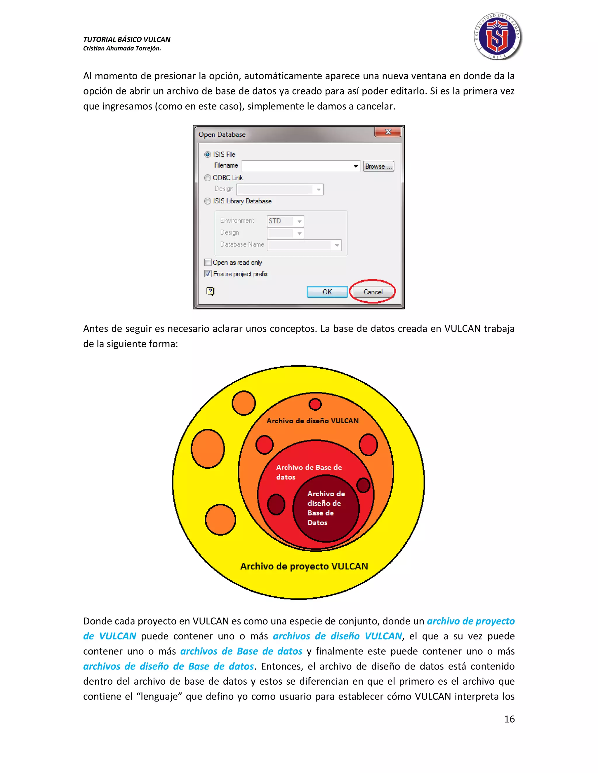TUTORIAL BÁSICO VULCAN 
Cristian Ahumada Torrejón. 
16 
Al momento de presionar la opción, automáticamente aparece una nueva ventana en donde da la 
opción de abrir un archivo de base de datos ya creado para así poder editarlo. Si es la primera vez 
que ingresamos (como en este caso), simplemente le damos a cancelar. 
Antes de seguir es necesario aclarar unos conceptos. La base de datos creada en VULCAN trabaja 
de la siguiente forma: 
Donde cada proyecto en VULCAN es como una especie de conjunto, donde un archivo de proyecto 
de VULCAN puede contener uno o más archivos de diseño VULCAN, el que a su vez puede 
contener uno o más archivos de Base de datos y finalmente este puede contener uno o más 
archivos de diseño de Base de datos. Entonces, el archivo de diseño de datos está contenido 
dentro del archivo de base de datos y estos se diferencian en que el primero es el archivo que 
contiene el “lenguaje” que defino yo como usuario para establecer cómo VULCAN interpreta los 
 