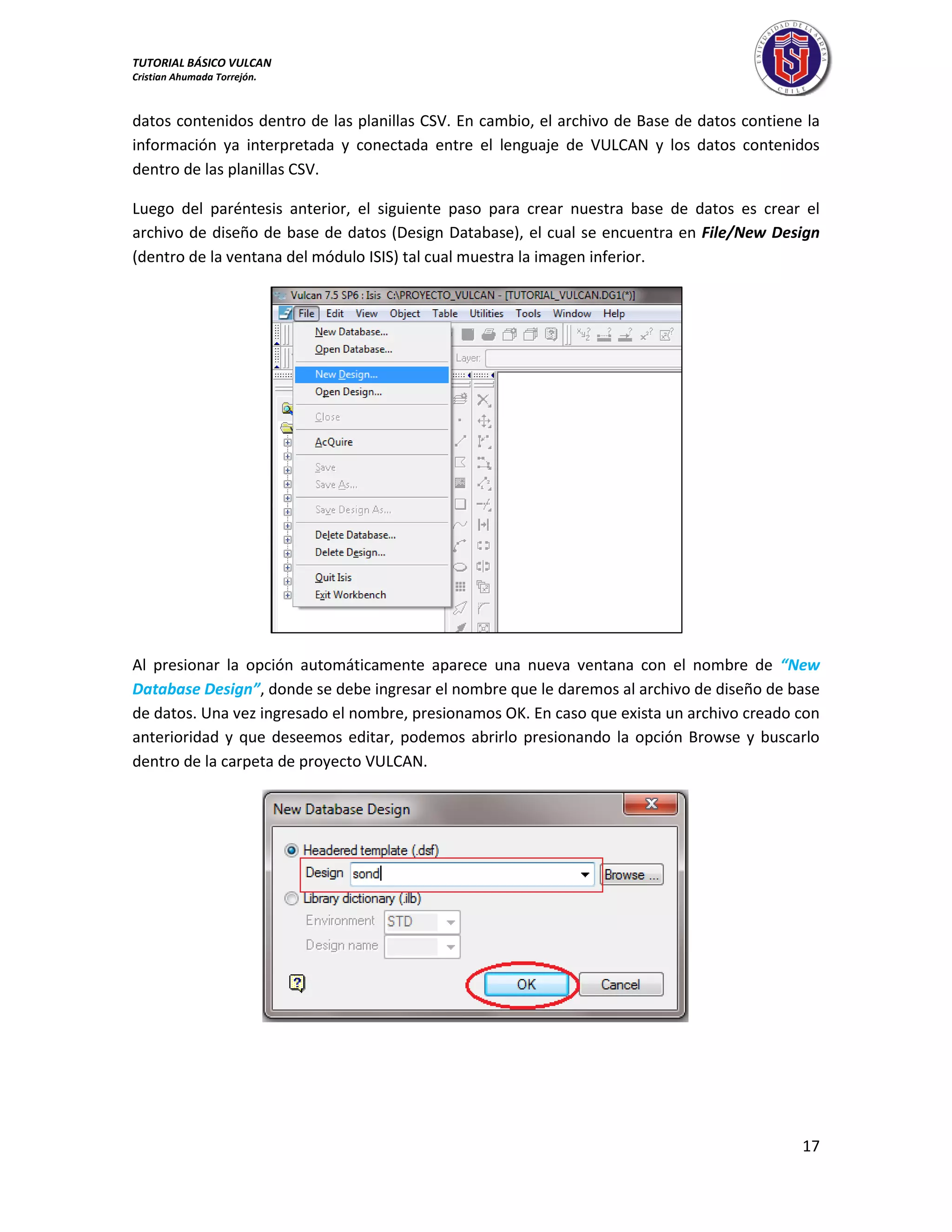 TUTORIAL BÁSICO VULCAN 
Cristian Ahumada Torrejón. 
17 
datos contenidos dentro de las planillas CSV. En cambio, el archivo de Base de datos contiene la 
información ya interpretada y conectada entre el lenguaje de VULCAN y los datos contenidos 
dentro de las planillas CSV. 
Luego del paréntesis anterior, el siguiente paso para crear nuestra base de datos es crear el 
archivo de diseño de base de datos (Design Database), el cual se encuentra en File/New Design 
(dentro de la ventana del módulo ISIS) tal cual muestra la imagen inferior. 
Al presionar la opción automáticamente aparece una nueva ventana con el nombre de “New 
Database Design”, donde se debe ingresar el nombre que le daremos al archivo de diseño de base 
de datos. Una vez ingresado el nombre, presionamos OK. En caso que exista un archivo creado con 
anterioridad y que deseemos editar, podemos abrirlo presionando la opción Browse y buscarlo 
dentro de la carpeta de proyecto VULCAN. 
 