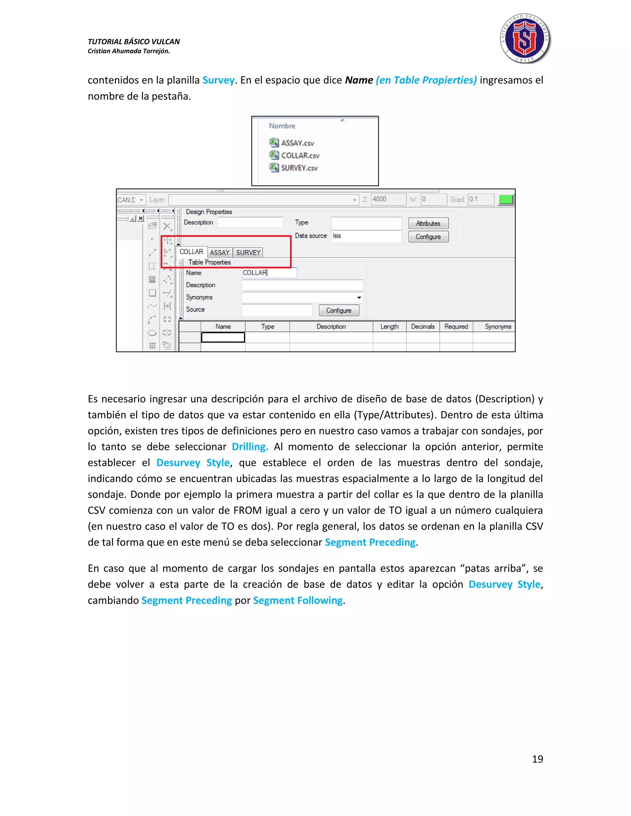 TUTORIAL BÁSICO VULCAN 
Cristian Ahumada Torrejón. 
19 
contenidos en la planilla Survey. En el espacio que dice Name (en Table Propierties) ingresamos el 
nombre de la pestaña. 
Es necesario ingresar una descripción para el archivo de diseño de base de datos (Description) y 
también el tipo de datos que va estar contenido en ella (Type/Attributes). Dentro de esta última 
opción, existen tres tipos de definiciones pero en nuestro caso vamos a trabajar con sondajes, por 
lo tanto se debe seleccionar Drilling. Al momento de seleccionar la opción anterior, permite 
establecer el Desurvey Style, que establece el orden de las muestras dentro del sondaje, 
indicando cómo se encuentran ubicadas las muestras espacialmente a lo largo de la longitud del 
sondaje. Donde por ejemplo la primera muestra a partir del collar es la que dentro de la planilla 
CSV comienza con un valor de FROM igual a cero y un valor de TO igual a un número cualquiera 
(en nuestro caso el valor de TO es dos). Por regla general, los datos se ordenan en la planilla CSV 
de tal forma que en este menú se deba seleccionar Segment Preceding. 
En caso que al momento de cargar los sondajes en pantalla estos aparezcan “patas arriba”, se 
debe volver a esta parte de la creación de base de datos y editar la opción Desurvey Style, 
cambiando Segment Preceding por Segment Following. 
 