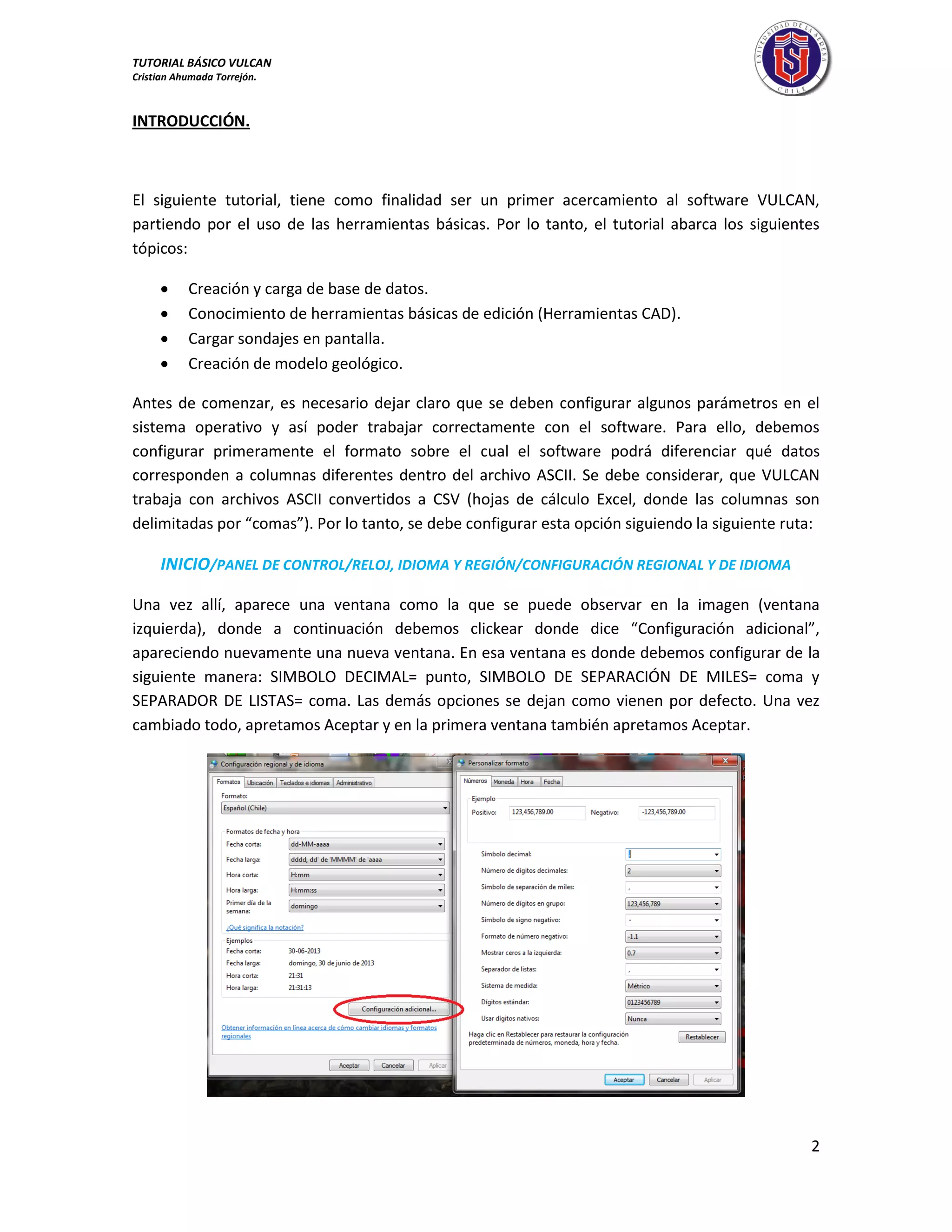 TUTORIAL BÁSICO VULCAN 
Cristian Ahumada Torrejón. 
2 
INTRODUCCIÓN. 
El siguiente tutorial, tiene como finalidad ser un primer acercamiento al software VULCAN, 
partiendo por el uso de las herramientas básicas. Por lo tanto, el tutorial abarca los siguientes 
tópicos: 
 Creación y carga de base de datos. 
 Conocimiento de herramientas básicas de edición (Herramientas CAD). 
 Cargar sondajes en pantalla. 
 Creación de modelo geológico. 
Antes de comenzar, es necesario dejar claro que se deben configurar algunos parámetros en el 
sistema operativo y así poder trabajar correctamente con el software. Para ello, debemos 
configurar primeramente el formato sobre el cual el software podrá diferenciar qué datos 
corresponden a columnas diferentes dentro del archivo ASCII. Se debe considerar, que VULCAN 
trabaja con archivos ASCII convertidos a CSV (hojas de cálculo Excel, donde las columnas son 
delimitadas por “comas”). Por lo tanto, se debe configurar esta opción siguiendo la siguiente ruta: 
INICIO/PANEL DE CONTROL/RELOJ, IDIOMA Y REGIÓN/CONFIGURACIÓN REGIONAL Y DE IDIOMA 
Una vez allí, aparece una ventana como la que se puede observar en la imagen (ventana 
izquierda), donde a continuación debemos clickear donde dice “Configuración adicional”, 
apareciendo nuevamente una nueva ventana. En esa ventana es donde debemos configurar de la 
siguiente manera: SIMBOLO DECIMAL= punto, SIMBOLO DE SEPARACIÓN DE MILES= coma y 
SEPARADOR DE LISTAS= coma. Las demás opciones se dejan como vienen por defecto. Una vez 
cambiado todo, apretamos Aceptar y en la primera ventana también apretamos Aceptar. 
 