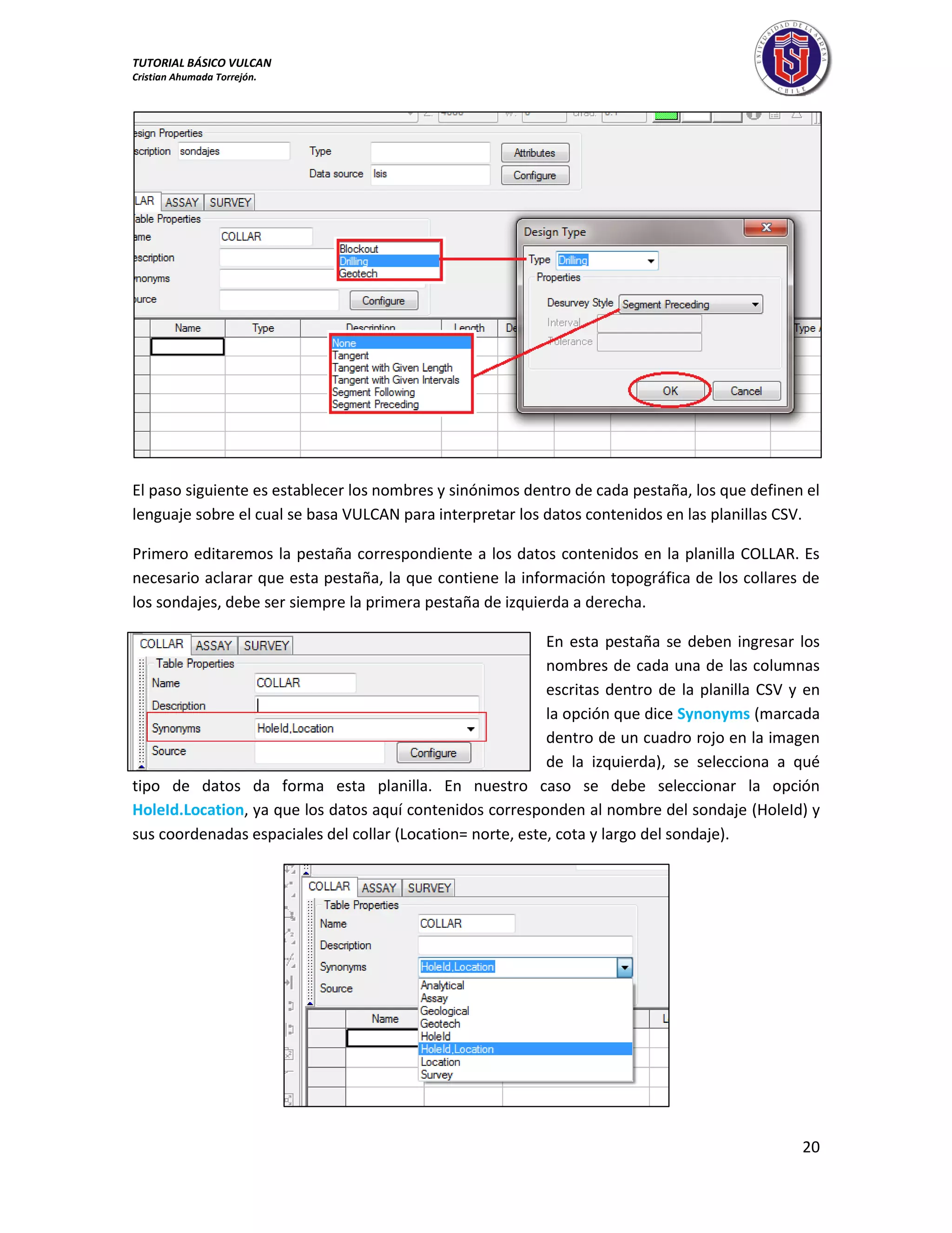 TUTORIAL BÁSICO VULCAN 
Cristian Ahumada Torrejón. 
20 
El paso siguiente es establecer los nombres y sinónimos dentro de cada pestaña, los que definen el 
lenguaje sobre el cual se basa VULCAN para interpretar los datos contenidos en las planillas CSV. 
Primero editaremos la pestaña correspondiente a los datos contenidos en la planilla COLLAR. Es 
necesario aclarar que esta pestaña, la que contiene la información topográfica de los collares de 
los sondajes, debe ser siempre la primera pestaña de izquierda a derecha. 
En esta pestaña se deben ingresar los 
nombres de cada una de las columnas 
escritas dentro de la planilla CSV y en 
la opción que dice Synonyms (marcada 
dentro de un cuadro rojo en la imagen 
de la izquierda), se selecciona a qué 
tipo de datos da forma esta planilla. En nuestro caso se debe seleccionar la opción 
HoleId.Location, ya que los datos aquí contenidos corresponden al nombre del sondaje (HoleId) y 
sus coordenadas espaciales del collar (Location= norte, este, cota y largo del sondaje). 
 