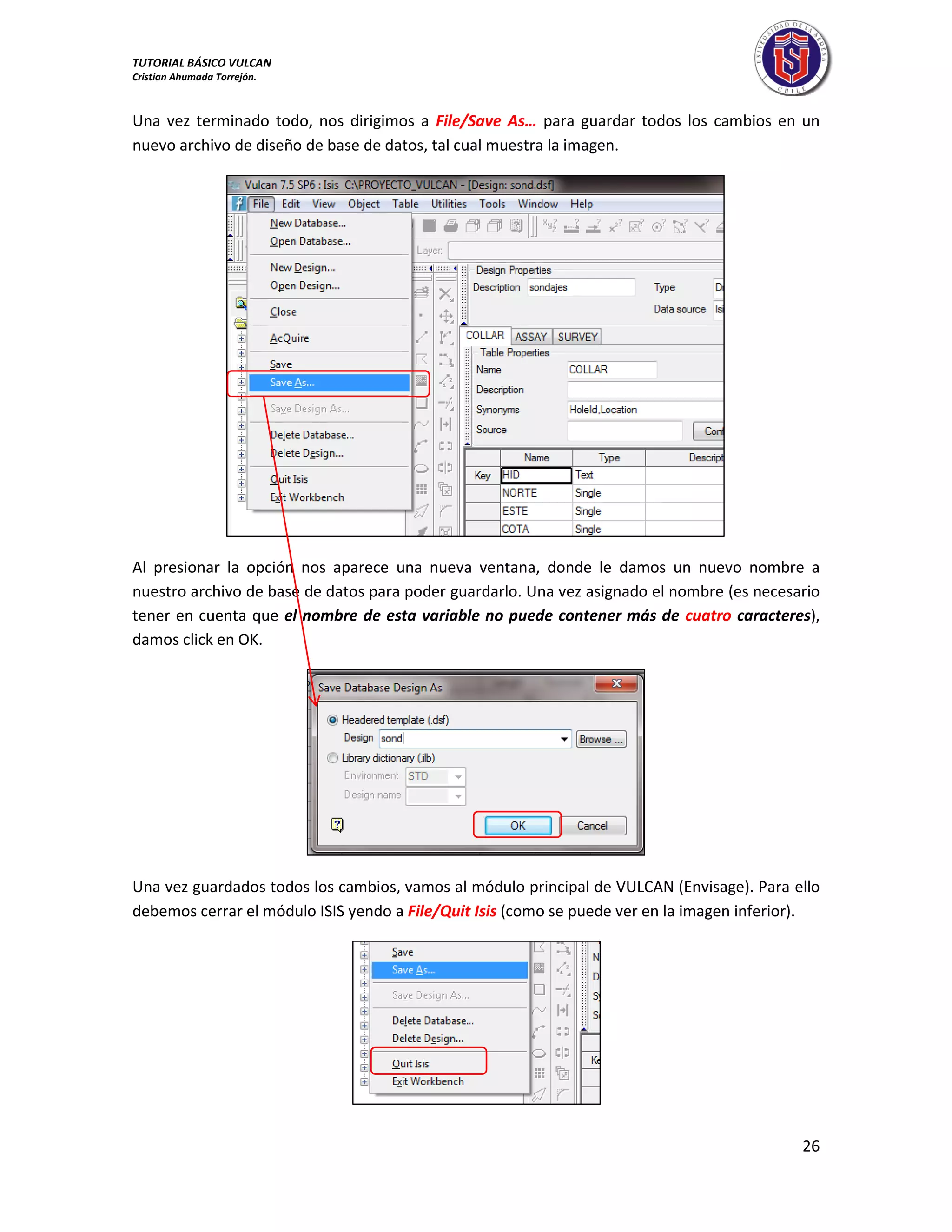 TUTORIAL BÁSICO VULCAN 
Cristian Ahumada Torrejón. 
26 
Una vez terminado todo, nos dirigimos a File/Save As… para guardar todos los cambios en un 
nuevo archivo de diseño de base de datos, tal cual muestra la imagen. 
Al presionar la opción nos aparece una nueva ventana, donde le damos un nuevo nombre a 
nuestro archivo de base de datos para poder guardarlo. Una vez asignado el nombre (es necesario 
tener en cuenta que el nombre de esta variable no puede contener más de cuatro caracteres), 
damos click en OK. 
Una vez guardados todos los cambios, vamos al módulo principal de VULCAN (Envisage). Para ello 
debemos cerrar el módulo ISIS yendo a File/Quit Isis (como se puede ver en la imagen inferior). 
 