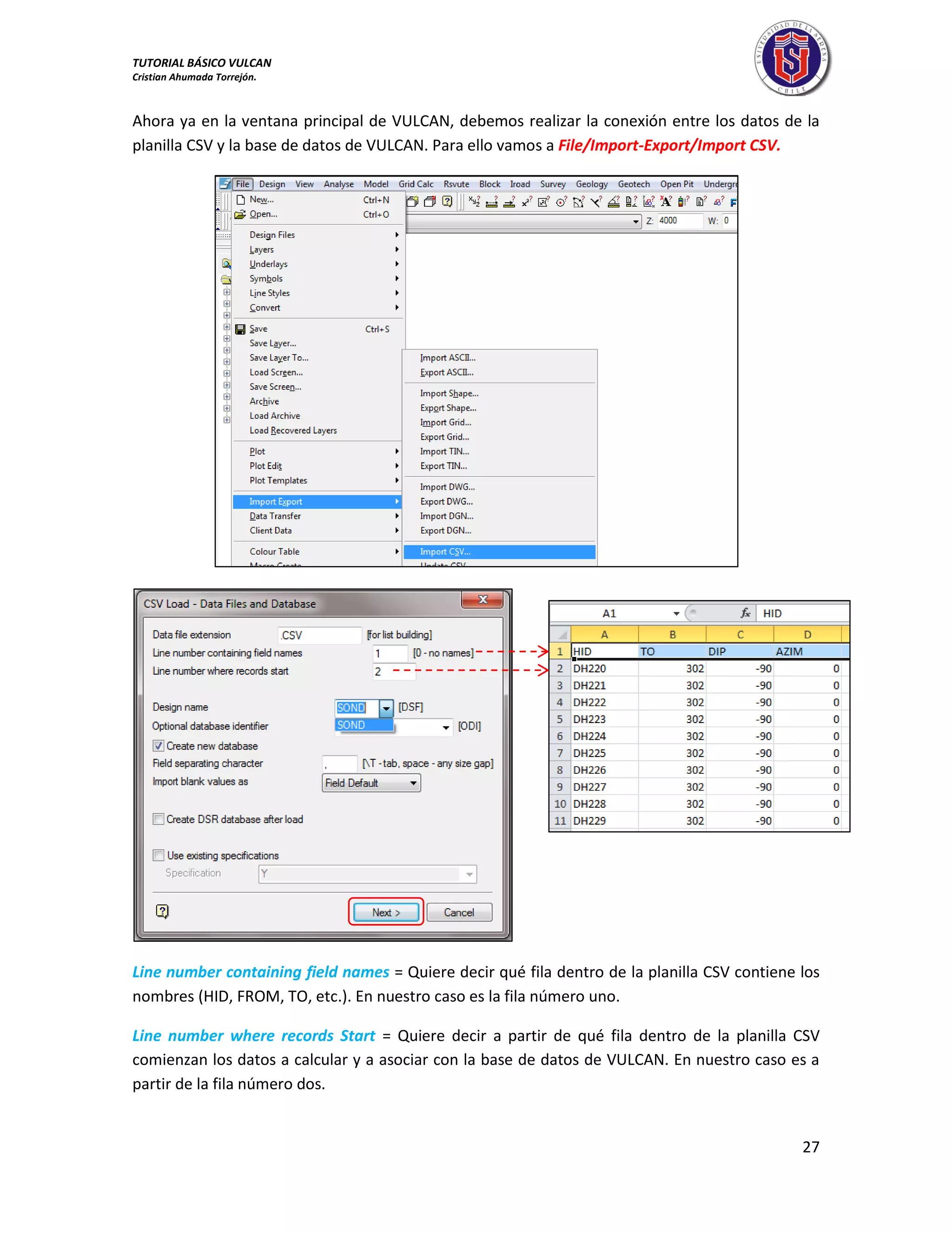 TUTORIAL BÁSICO VULCAN 
Cristian Ahumada Torrejón. 
27 
Ahora ya en la ventana principal de VULCAN, debemos realizar la conexión entre los datos de la 
planilla CSV y la base de datos de VULCAN. Para ello vamos a File/Import-Export/Import CSV. 
Line number containing field names = Quiere decir qué fila dentro de la planilla CSV contiene los 
nombres (HID, FROM, TO, etc.). En nuestro caso es la fila número uno. 
Line number where records Start = Quiere decir a partir de qué fila dentro de la planilla CSV 
comienzan los datos a calcular y a asociar con la base de datos de VULCAN. En nuestro caso es a 
partir de la fila número dos. 
 