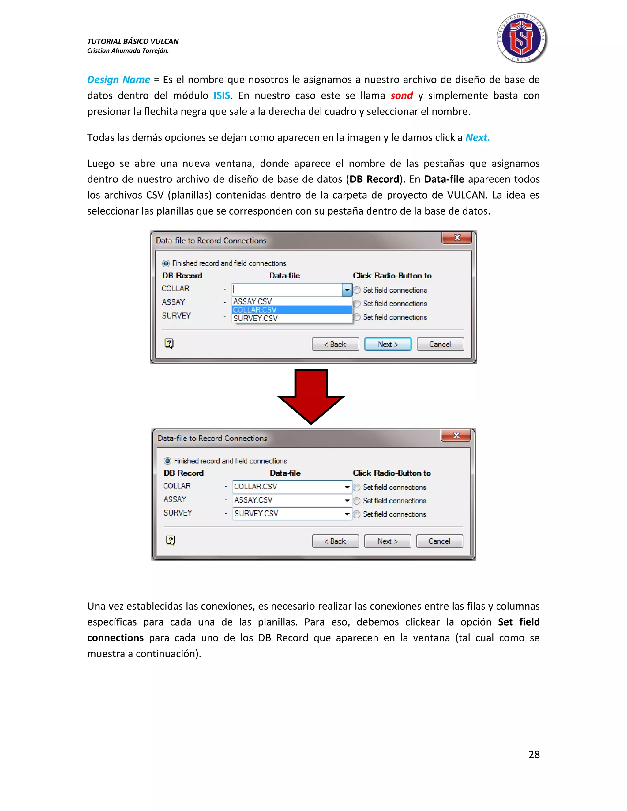 TUTORIAL BÁSICO VULCAN 
Cristian Ahumada Torrejón. 
28 
Design Name = Es el nombre que nosotros le asignamos a nuestro archivo de diseño de base de 
datos dentro del módulo ISIS. En nuestro caso este se llama sond y simplemente basta con 
presionar la flechita negra que sale a la derecha del cuadro y seleccionar el nombre. 
Todas las demás opciones se dejan como aparecen en la imagen y le damos click a Next. 
Luego se abre una nueva ventana, donde aparece el nombre de las pestañas que asignamos 
dentro de nuestro archivo de diseño de base de datos (DB Record). En Data-file aparecen todos 
los archivos CSV (planillas) contenidas dentro de la carpeta de proyecto de VULCAN. La idea es 
seleccionar las planillas que se corresponden con su pestaña dentro de la base de datos. 
Una vez establecidas las conexiones, es necesario realizar las conexiones entre las filas y columnas 
específicas para cada una de las planillas. Para eso, debemos clickear la opción Set field 
connections para cada uno de los DB Record que aparecen en la ventana (tal cual como se 
muestra a continuación). 
 