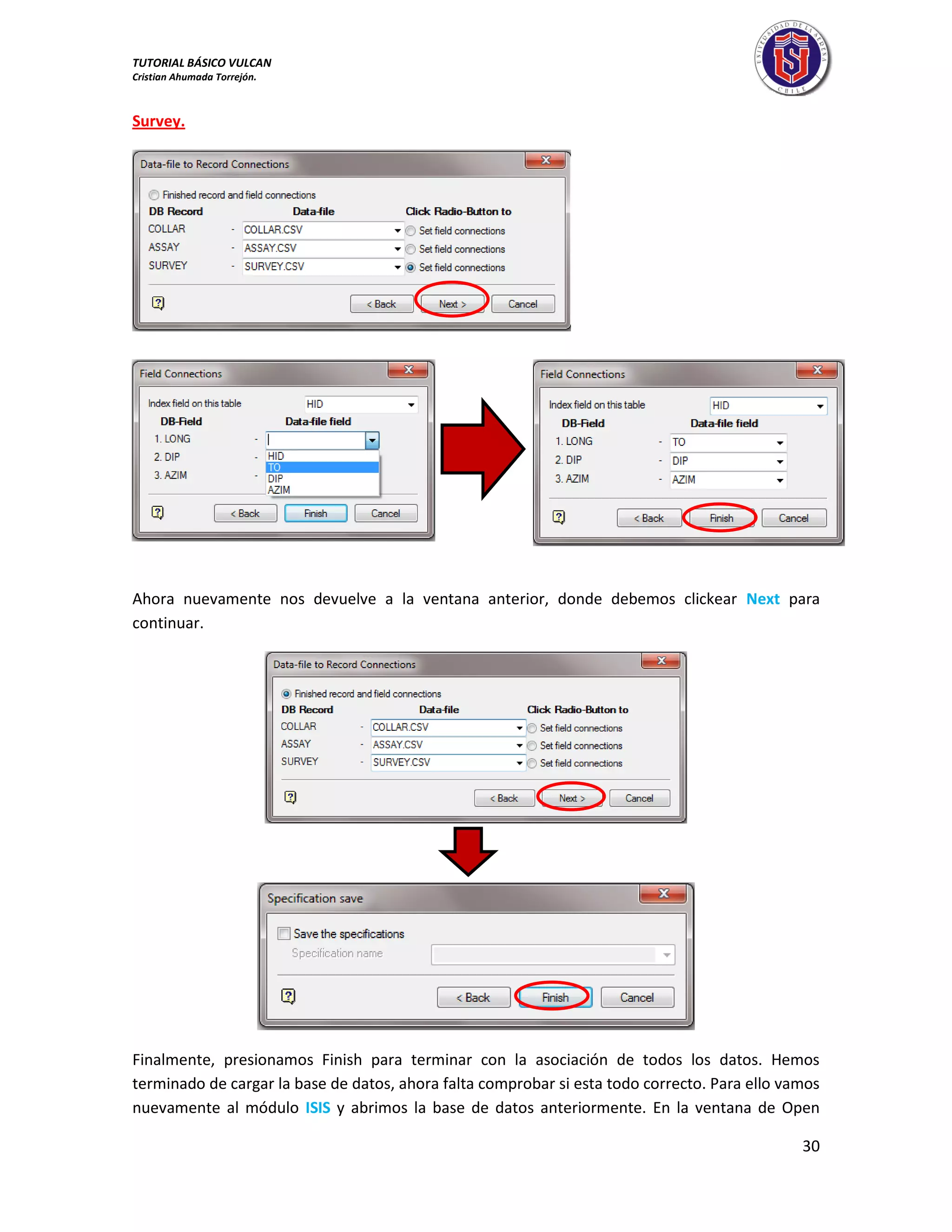 TUTORIAL BÁSICO VULCAN 
Cristian Ahumada Torrejón. 
30 
Survey. 
Ahora nuevamente nos devuelve a la ventana anterior, donde debemos clickear Next para 
continuar. 
Finalmente, presionamos Finish para terminar con la asociación de todos los datos. Hemos 
terminado de cargar la base de datos, ahora falta comprobar si esta todo correcto. Para ello vamos 
nuevamente al módulo ISIS y abrimos la base de datos anteriormente. En la ventana de Open 
 