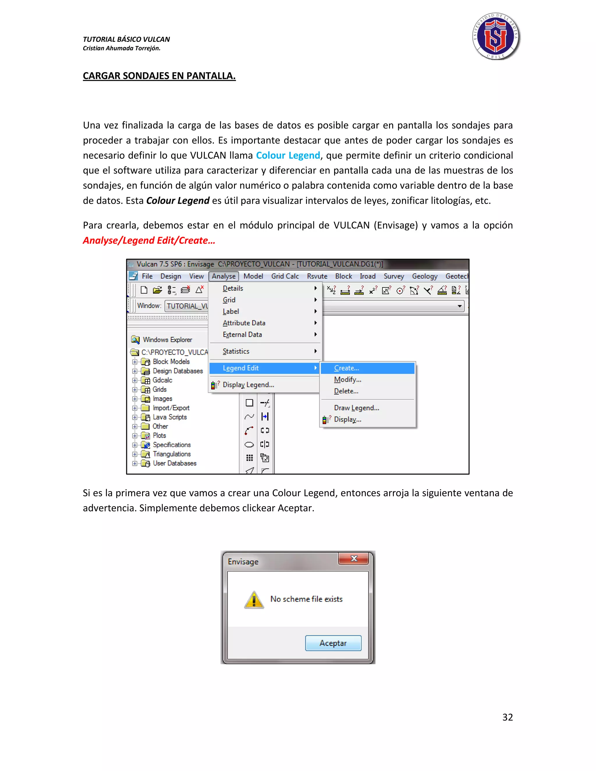 TUTORIAL BÁSICO VULCAN 
Cristian Ahumada Torrejón. 
32 
CARGAR SONDAJES EN PANTALLA. 
Una vez finalizada la carga de las bases de datos es posible cargar en pantalla los sondajes para 
proceder a trabajar con ellos. Es importante destacar que antes de poder cargar los sondajes es 
necesario definir lo que VULCAN llama Colour Legend, que permite definir un criterio condicional 
que el software utiliza para caracterizar y diferenciar en pantalla cada una de las muestras de los 
sondajes, en función de algún valor numérico o palabra contenida como variable dentro de la base 
de datos. Esta Colour Legend es útil para visualizar intervalos de leyes, zonificar litologías, etc. 
Para crearla, debemos estar en el módulo principal de VULCAN (Envisage) y vamos a la opción 
Analyse/Legend Edit/Create… 
Si es la primera vez que vamos a crear una Colour Legend, entonces arroja la siguiente ventana de 
advertencia. Simplemente debemos clickear Aceptar. 
 