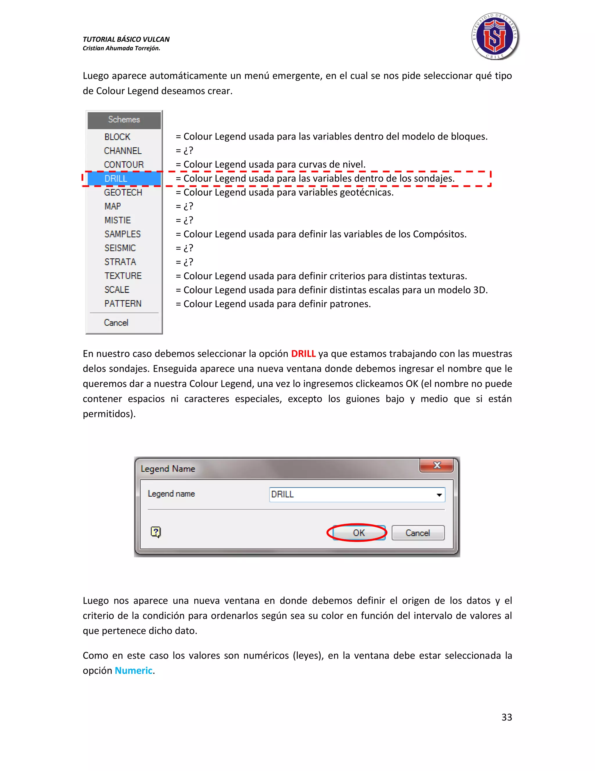 TUTORIAL BÁSICO VULCAN 
Cristian Ahumada Torrejón. 
33 
Luego aparece automáticamente un menú emergente, en el cual se nos pide seleccionar qué tipo 
de Colour Legend deseamos crear. 
En nuestro caso debemos seleccionar la opción DRILL ya que estamos trabajando con las muestras 
delos sondajes. Enseguida aparece una nueva ventana donde debemos ingresar el nombre que le 
queremos dar a nuestra Colour Legend, una vez lo ingresemos clickeamos OK (el nombre no puede 
contener espacios ni caracteres especiales, excepto los guiones bajo y medio que si están 
permitidos). 
Luego nos aparece una nueva ventana en donde debemos definir el origen de los datos y el 
criterio de la condición para ordenarlos según sea su color en función del intervalo de valores al 
que pertenece dicho dato. 
Como en este caso los valores son numéricos (leyes), en la ventana debe estar seleccionada la 
opción Numeric. 
= Colour Legend usada para las variables dentro del modelo de bloques. 
= ¿? 
= Colour Legend usada para curvas de nivel. 
= Colour Legend usada para las variables dentro de los sondajes. 
= Colour Legend usada para variables geotécnicas. 
= ¿? 
= ¿? 
= Colour Legend usada para definir las variables de los Compósitos. 
= ¿? 
= ¿? 
= Colour Legend usada para definir criterios para distintas texturas. 
= Colour Legend usada para definir distintas escalas para un modelo 3D. 
= Colour Legend usada para definir patrones. 
 
