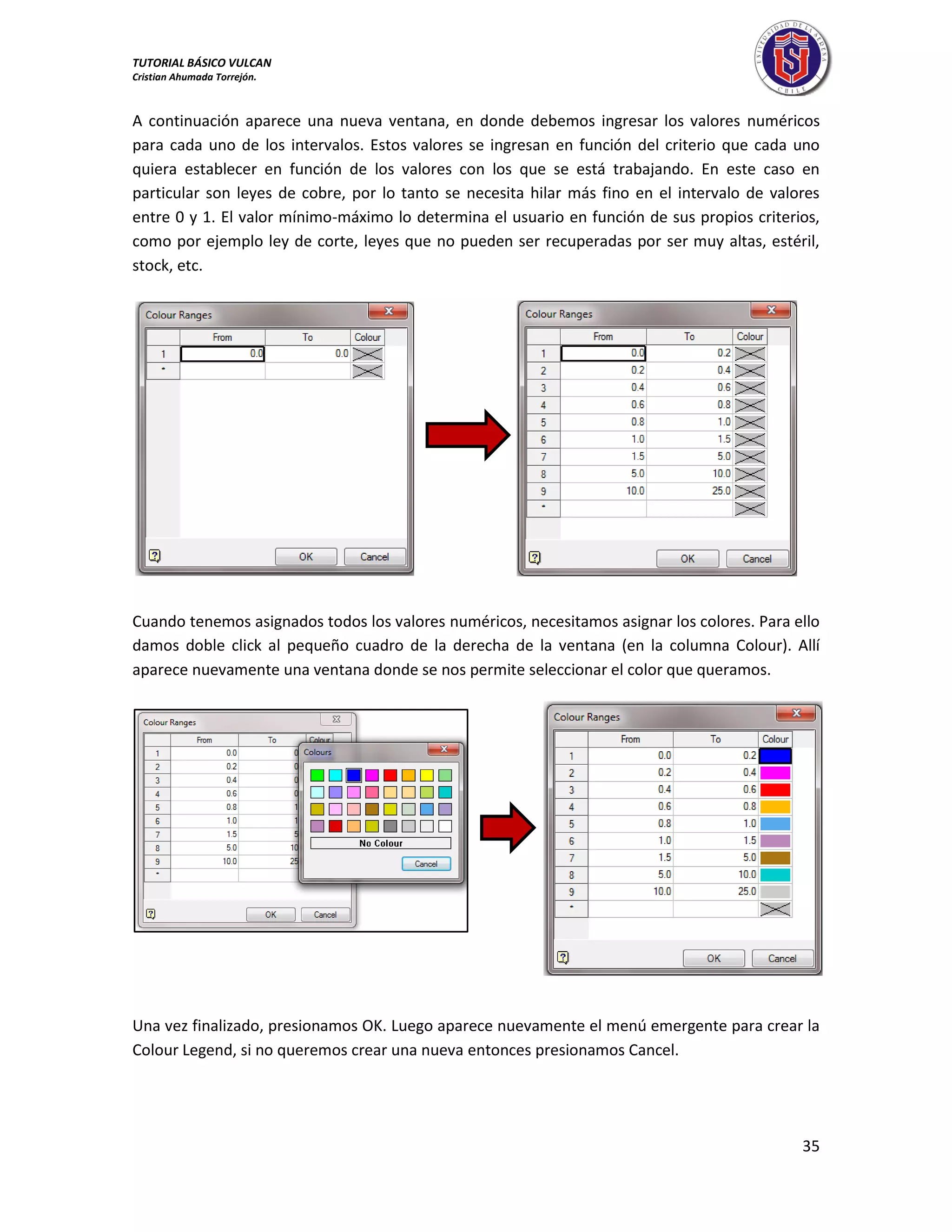 TUTORIAL BÁSICO VULCAN 
Cristian Ahumada Torrejón. 
35 
A continuación aparece una nueva ventana, en donde debemos ingresar los valores numéricos 
para cada uno de los intervalos. Estos valores se ingresan en función del criterio que cada uno 
quiera establecer en función de los valores con los que se está trabajando. En este caso en 
particular son leyes de cobre, por lo tanto se necesita hilar más fino en el intervalo de valores 
entre 0 y 1. El valor mínimo-máximo lo determina el usuario en función de sus propios criterios, 
como por ejemplo ley de corte, leyes que no pueden ser recuperadas por ser muy altas, estéril, 
stock, etc. 
Cuando tenemos asignados todos los valores numéricos, necesitamos asignar los colores. Para ello 
damos doble click al pequeño cuadro de la derecha de la ventana (en la columna Colour). Allí 
aparece nuevamente una ventana donde se nos permite seleccionar el color que queramos. 
Una vez finalizado, presionamos OK. Luego aparece nuevamente el menú emergente para crear la 
Colour Legend, si no queremos crear una nueva entonces presionamos Cancel. 
 