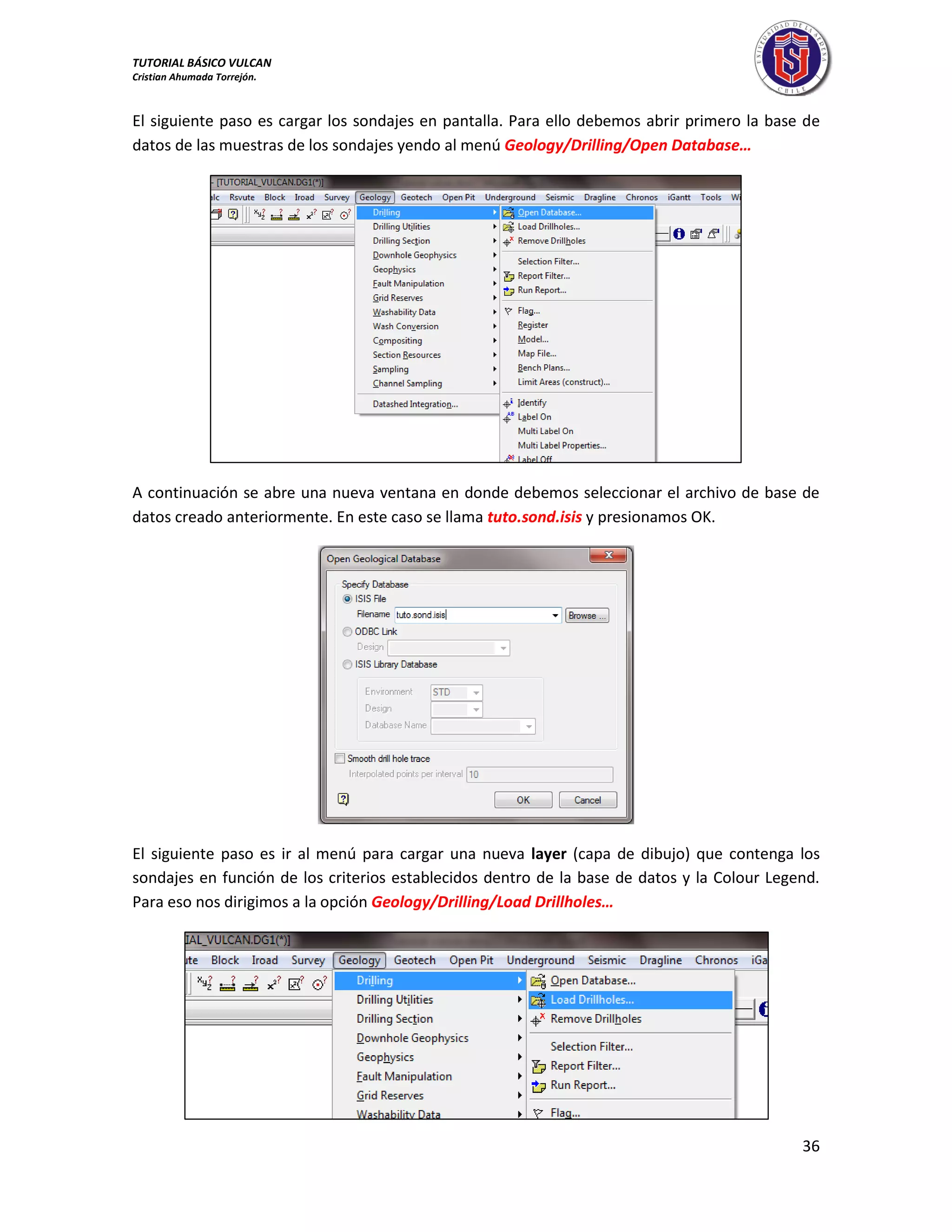 TUTORIAL BÁSICO VULCAN 
Cristian Ahumada Torrejón. 
36 
El siguiente paso es cargar los sondajes en pantalla. Para ello debemos abrir primero la base de 
datos de las muestras de los sondajes yendo al menú Geology/Drilling/Open Database… 
A continuación se abre una nueva ventana en donde debemos seleccionar el archivo de base de 
datos creado anteriormente. En este caso se llama tuto.sond.isis y presionamos OK. 
El siguiente paso es ir al menú para cargar una nueva layer (capa de dibujo) que contenga los 
sondajes en función de los criterios establecidos dentro de la base de datos y la Colour Legend. 
Para eso nos dirigimos a la opción Geology/Drilling/Load Drillholes… 
 