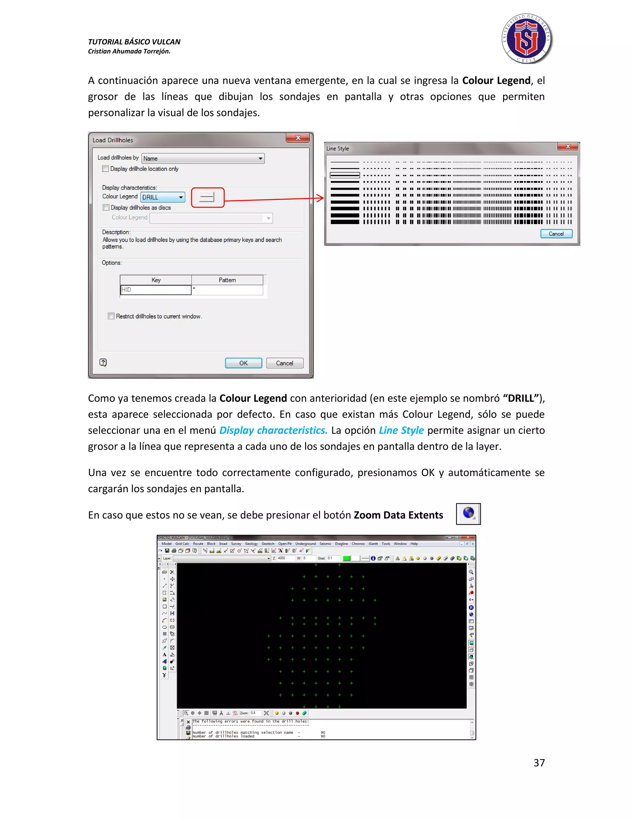 TUTORIAL BÁSICO VULCAN 
Cristian Ahumada Torrejón. 
37 
A continuación aparece una nueva ventana emergente, en la cual se ingresa la Colour Legend, el 
grosor de las líneas que dibujan los sondajes en pantalla y otras opciones que permiten 
personalizar la visual de los sondajes. 
Como ya tenemos creada la Colour Legend con anterioridad (en este ejemplo se nombró “DRILL”), 
esta aparece seleccionada por defecto. En caso que existan más Colour Legend, sólo se puede 
seleccionar una en el menú Display characteristics. La opción Line Style permite asignar un cierto 
grosor a la línea que representa a cada uno de los sondajes en pantalla dentro de la layer. 
Una vez se encuentre todo correctamente configurado, presionamos OK y automáticamente se 
cargarán los sondajes en pantalla. 
En caso que estos no se vean, se debe presionar el botón Zoom Data Extents 
 