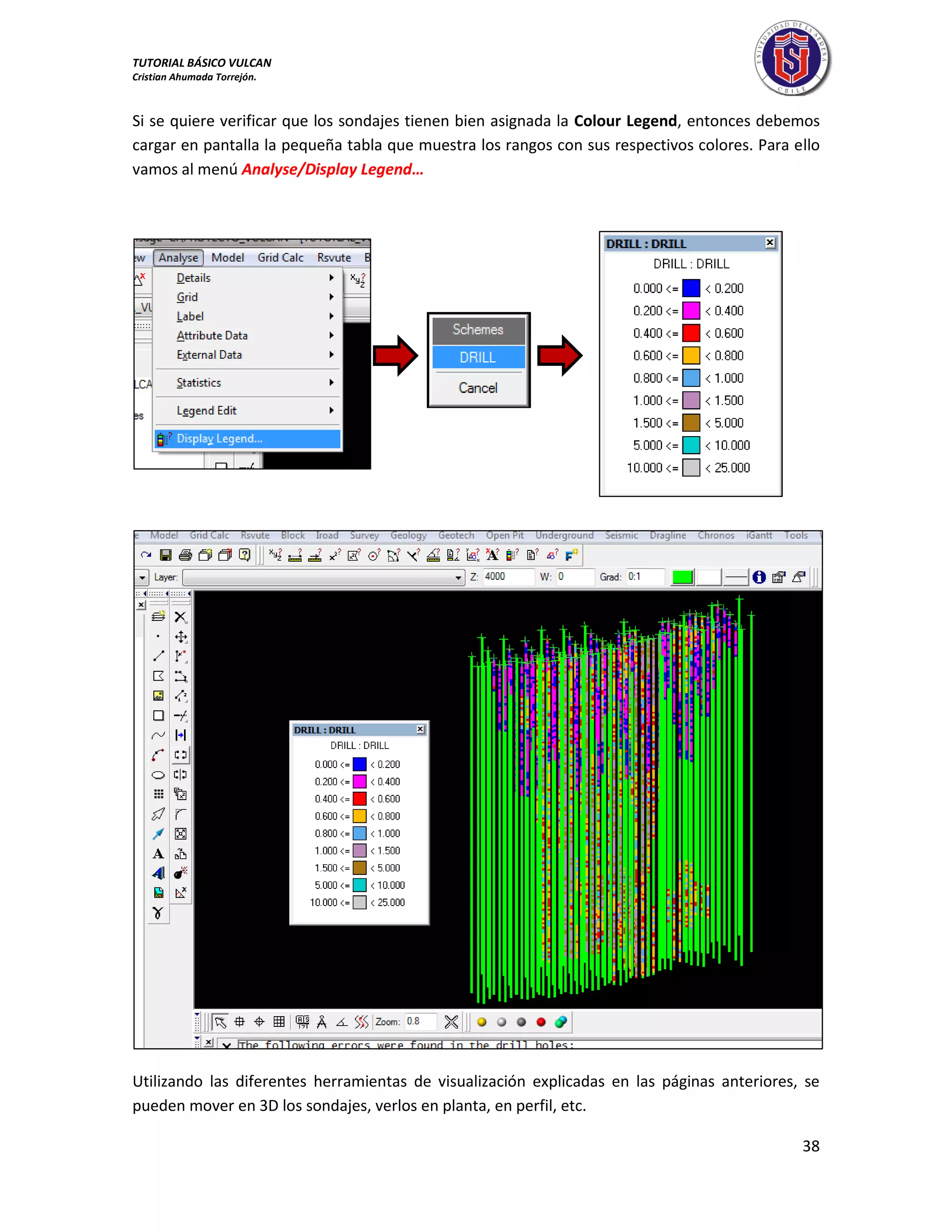 TUTORIAL BÁSICO VULCAN 
Cristian Ahumada Torrejón. 
38 
Si se quiere verificar que los sondajes tienen bien asignada la Colour Legend, entonces debemos 
cargar en pantalla la pequeña tabla que muestra los rangos con sus respectivos colores. Para ello 
vamos al menú Analyse/Display Legend… 
Utilizando las diferentes herramientas de visualización explicadas en las páginas anteriores, se 
pueden mover en 3D los sondajes, verlos en planta, en perfil, etc. 
 