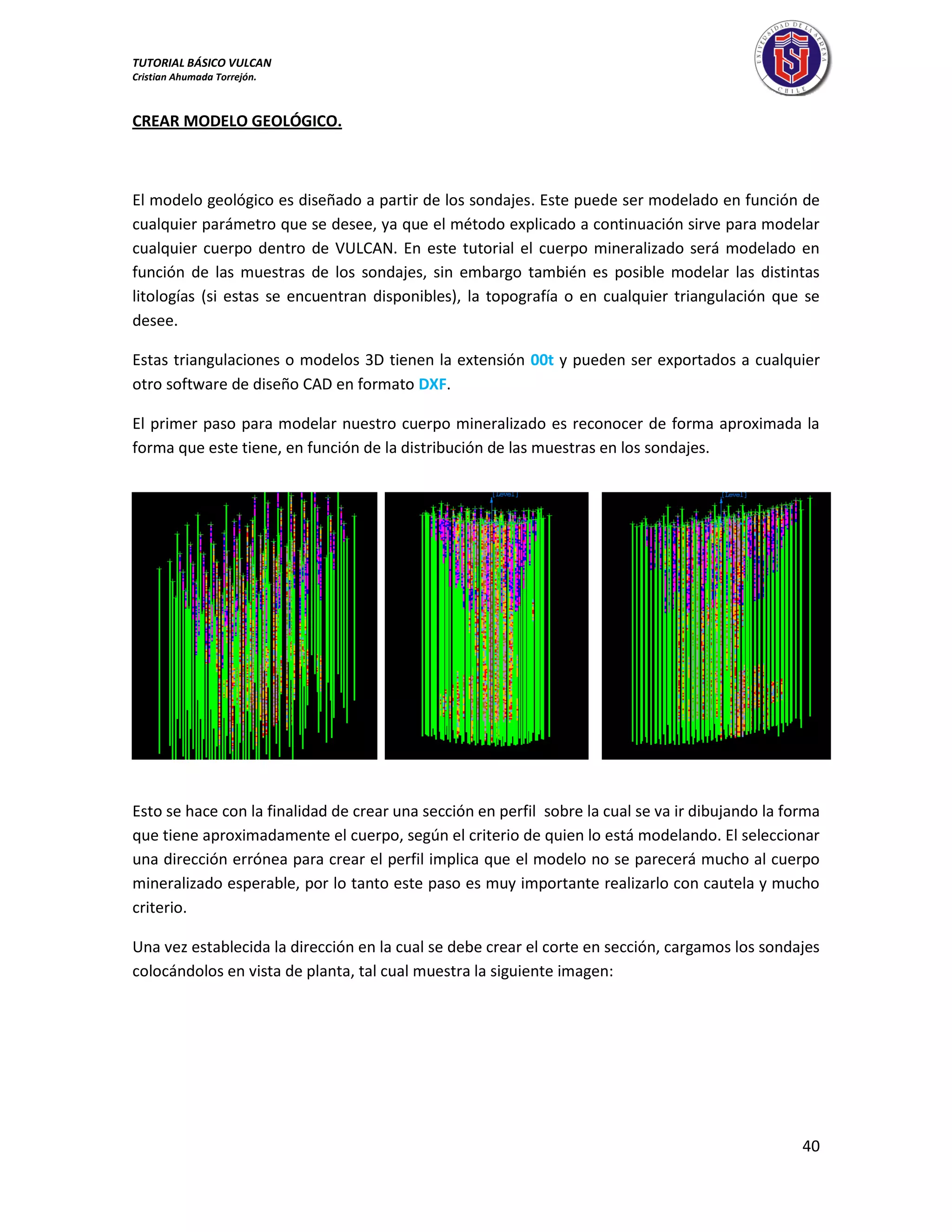 TUTORIAL BÁSICO VULCAN 
Cristian Ahumada Torrejón. 
40 
CREAR MODELO GEOLÓGICO. 
El modelo geológico es diseñado a partir de los sondajes. Este puede ser modelado en función de 
cualquier parámetro que se desee, ya que el método explicado a continuación sirve para modelar 
cualquier cuerpo dentro de VULCAN. En este tutorial el cuerpo mineralizado será modelado en 
función de las muestras de los sondajes, sin embargo también es posible modelar las distintas 
litologías (si estas se encuentran disponibles), la topografía o en cualquier triangulación que se 
desee. 
Estas triangulaciones o modelos 3D tienen la extensión 00t y pueden ser exportados a cualquier 
otro software de diseño CAD en formato DXF. 
El primer paso para modelar nuestro cuerpo mineralizado es reconocer de forma aproximada la 
forma que este tiene, en función de la distribución de las muestras en los sondajes. 
Esto se hace con la finalidad de crear una sección en perfil sobre la cual se va ir dibujando la forma 
que tiene aproximadamente el cuerpo, según el criterio de quien lo está modelando. El seleccionar 
una dirección errónea para crear el perfil implica que el modelo no se parecerá mucho al cuerpo 
mineralizado esperable, por lo tanto este paso es muy importante realizarlo con cautela y mucho 
criterio. 
Una vez establecida la dirección en la cual se debe crear el corte en sección, cargamos los sondajes 
colocándolos en vista de planta, tal cual muestra la siguiente imagen: 
 