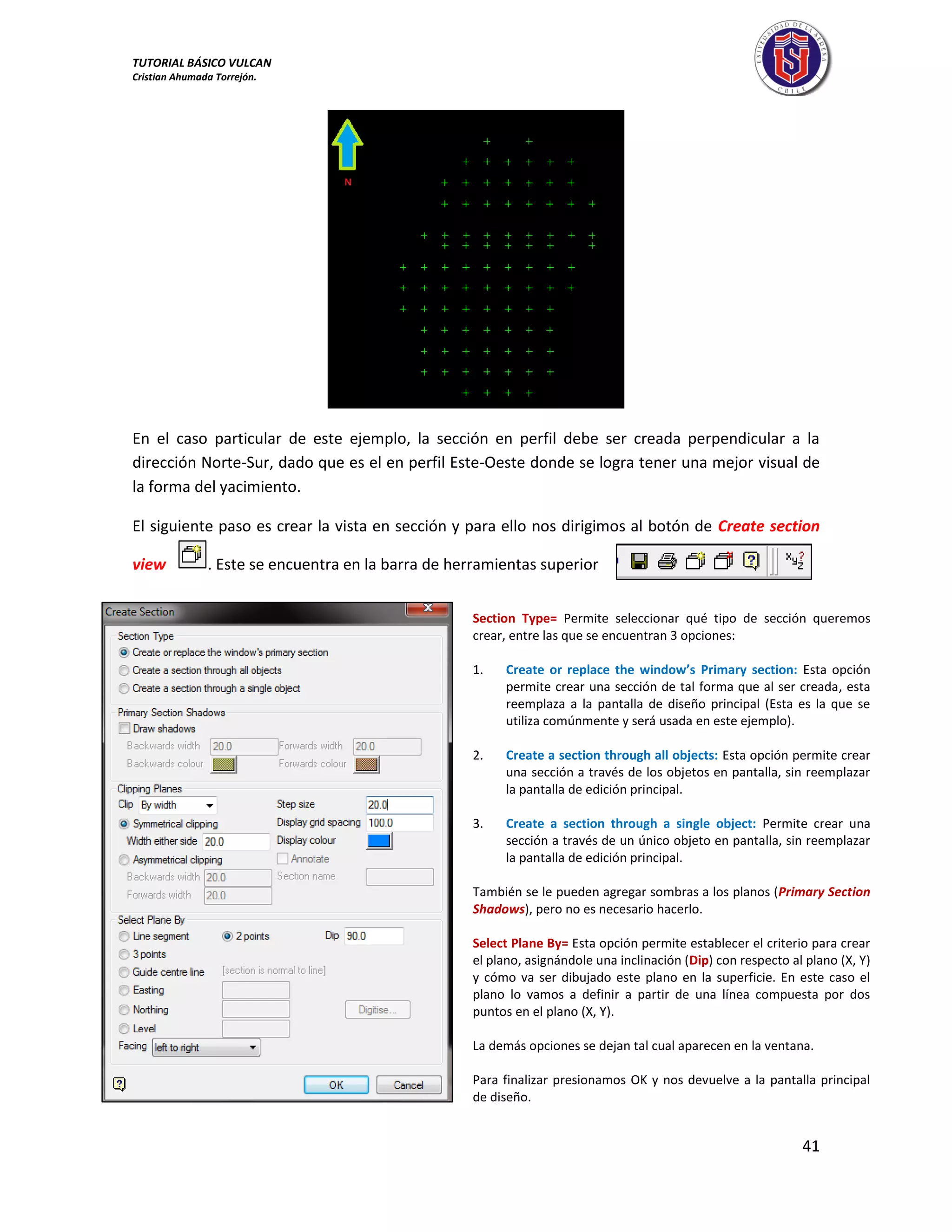 TUTORIAL BÁSICO VULCAN 
Cristian Ahumada Torrejón. 
41 
En el caso particular de este ejemplo, la sección en perfil debe ser creada perpendicular a la 
dirección Norte-Sur, dado que es el en perfil Este-Oeste donde se logra tener una mejor visual de 
la forma del yacimiento. 
El siguiente paso es crear la vista en sección y para ello nos dirigimos al botón de Create section 
view . Este se encuentra en la barra de herramientas superior 
Section Type= Permite seleccionar qué tipo de sección queremos 
crear, entre las que se encuentran 3 opciones: 
1. Create or replace the window’s Primary section: Esta opción 
permite crear una sección de tal forma que al ser creada, esta 
reemplaza a la pantalla de diseño principal (Esta es la que se 
utiliza comúnmente y será usada en este ejemplo). 
2. Create a section through all objects: Esta opción permite crear 
una sección a través de los objetos en pantalla, sin reemplazar 
la pantalla de edición principal. 
3. Create a section through a single object: Permite crear una 
sección a través de un único objeto en pantalla, sin reemplazar 
la pantalla de edición principal. 
También se le pueden agregar sombras a los planos (Primary Section 
Shadows), pero no es necesario hacerlo. 
Select Plane By= Esta opción permite establecer el criterio para crear 
el plano, asignándole una inclinación (Dip) con respecto al plano (X, Y) 
y cómo va ser dibujado este plano en la superficie. En este caso el 
plano lo vamos a definir a partir de una línea compuesta por dos 
puntos en el plano (X, Y). 
La demás opciones se dejan tal cual aparecen en la ventana. 
Para finalizar presionamos OK y nos devuelve a la pantalla principal 
de diseño. 
 