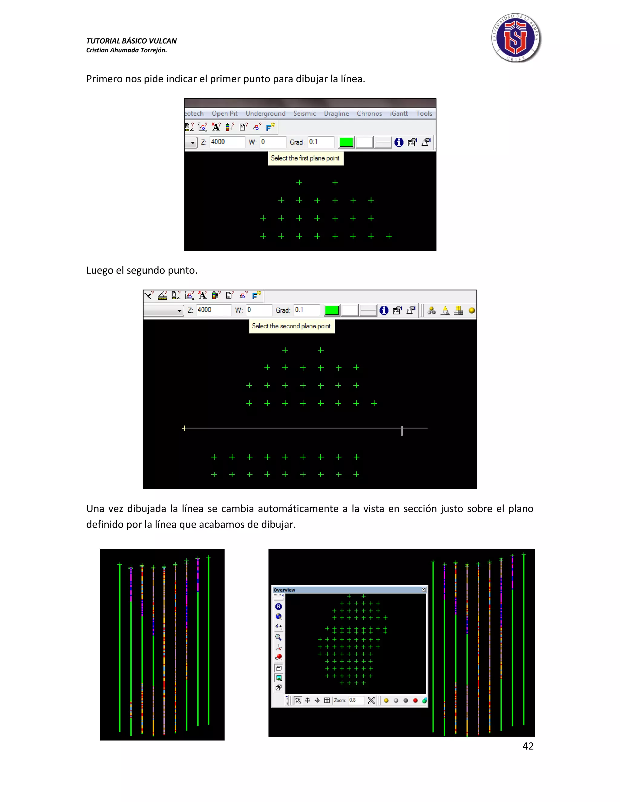 TUTORIAL BÁSICO VULCAN 
Cristian Ahumada Torrejón. 
42 
Primero nos pide indicar el primer punto para dibujar la línea. 
Luego el segundo punto. 
Una vez dibujada la línea se cambia automáticamente a la vista en sección justo sobre el plano 
definido por la línea que acabamos de dibujar. 
 