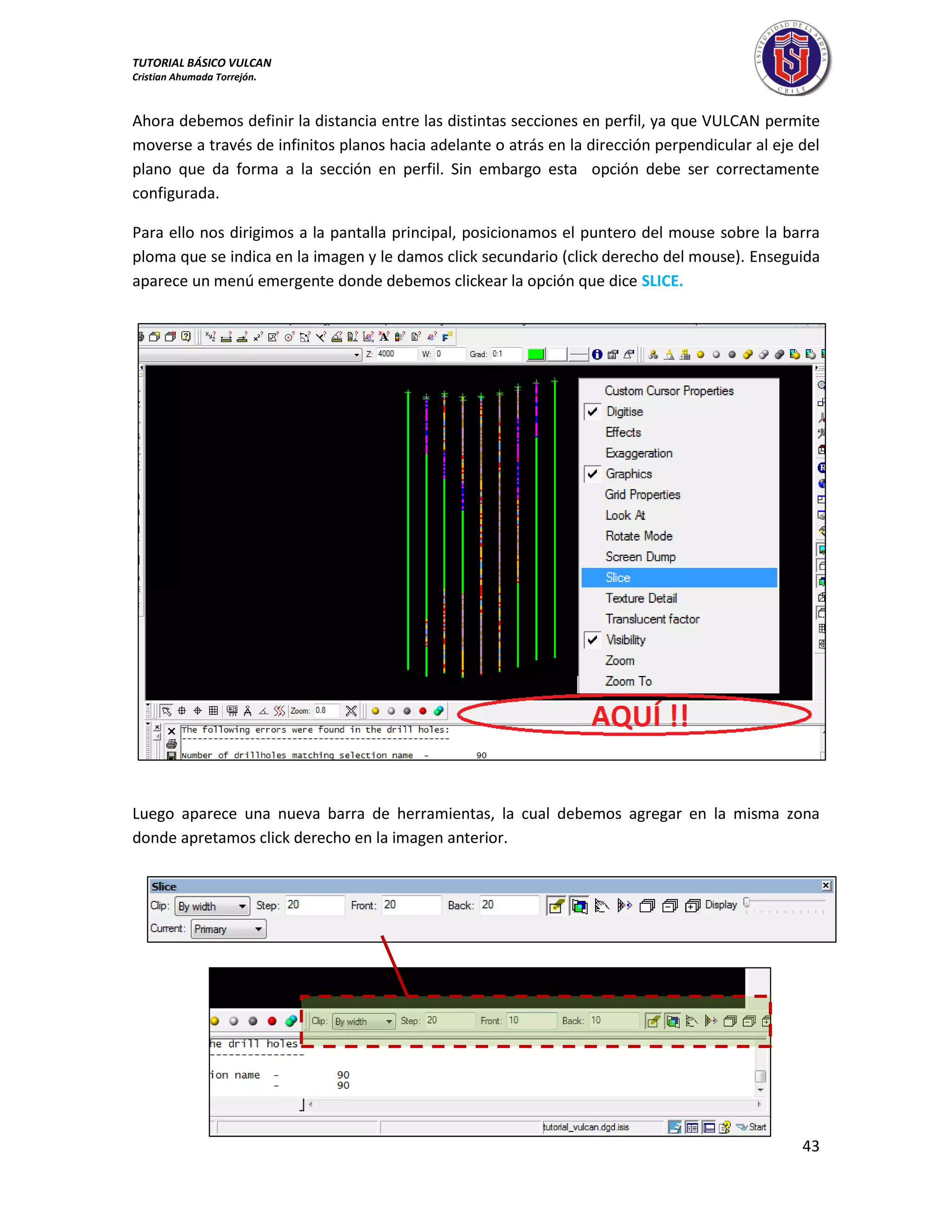 TUTORIAL BÁSICO VULCAN 
Cristian Ahumada Torrejón. 
43 
Ahora debemos definir la distancia entre las distintas secciones en perfil, ya que VULCAN permite 
moverse a través de infinitos planos hacia adelante o atrás en la dirección perpendicular al eje del 
plano que da forma a la sección en perfil. Sin embargo esta opción debe ser correctamente 
configurada. 
Para ello nos dirigimos a la pantalla principal, posicionamos el puntero del mouse sobre la barra 
ploma que se indica en la imagen y le damos click secundario (click derecho del mouse). Enseguida 
aparece un menú emergente donde debemos clickear la opción que dice SLICE. 
Luego aparece una nueva barra de herramientas, la cual debemos agregar en la misma zona 
donde apretamos click derecho en la imagen anterior. 
 