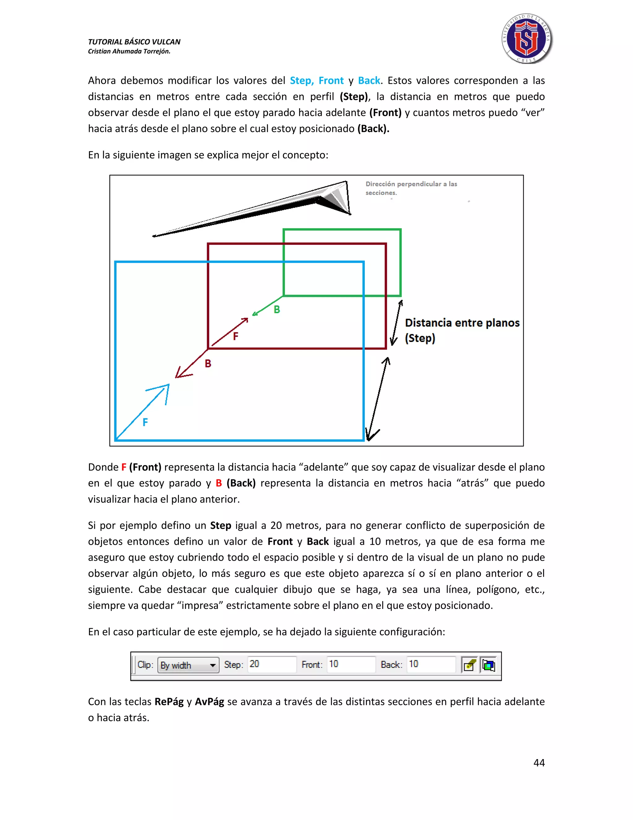 TUTORIAL BÁSICO VULCAN 
Cristian Ahumada Torrejón. 
44 
Ahora debemos modificar los valores del Step, Front y Back. Estos valores corresponden a las 
distancias en metros entre cada sección en perfil (Step), la distancia en metros que puedo 
observar desde el plano el que estoy parado hacia adelante (Front) y cuantos metros puedo “ver” 
hacia atrás desde el plano sobre el cual estoy posicionado (Back). 
En la siguiente imagen se explica mejor el concepto: 
Donde F (Front) representa la distancia hacia “adelante” que soy capaz de visualizar desde el plano 
en el que estoy parado y B (Back) representa la distancia en metros hacia “atrás” que puedo 
visualizar hacia el plano anterior. 
Si por ejemplo defino un Step igual a 20 metros, para no generar conflicto de superposición de 
objetos entonces defino un valor de Front y Back igual a 10 metros, ya que de esa forma me 
aseguro que estoy cubriendo todo el espacio posible y si dentro de la visual de un plano no pude 
observar algún objeto, lo más seguro es que este objeto aparezca sí o sí en plano anterior o el 
siguiente. Cabe destacar que cualquier dibujo que se haga, ya sea una línea, polígono, etc., 
siempre va quedar “impresa” estrictamente sobre el plano en el que estoy posicionado. 
En el caso particular de este ejemplo, se ha dejado la siguiente configuración: 
Con las teclas RePág y AvPág se avanza a través de las distintas secciones en perfil hacia adelante 
o hacia atrás. 
 