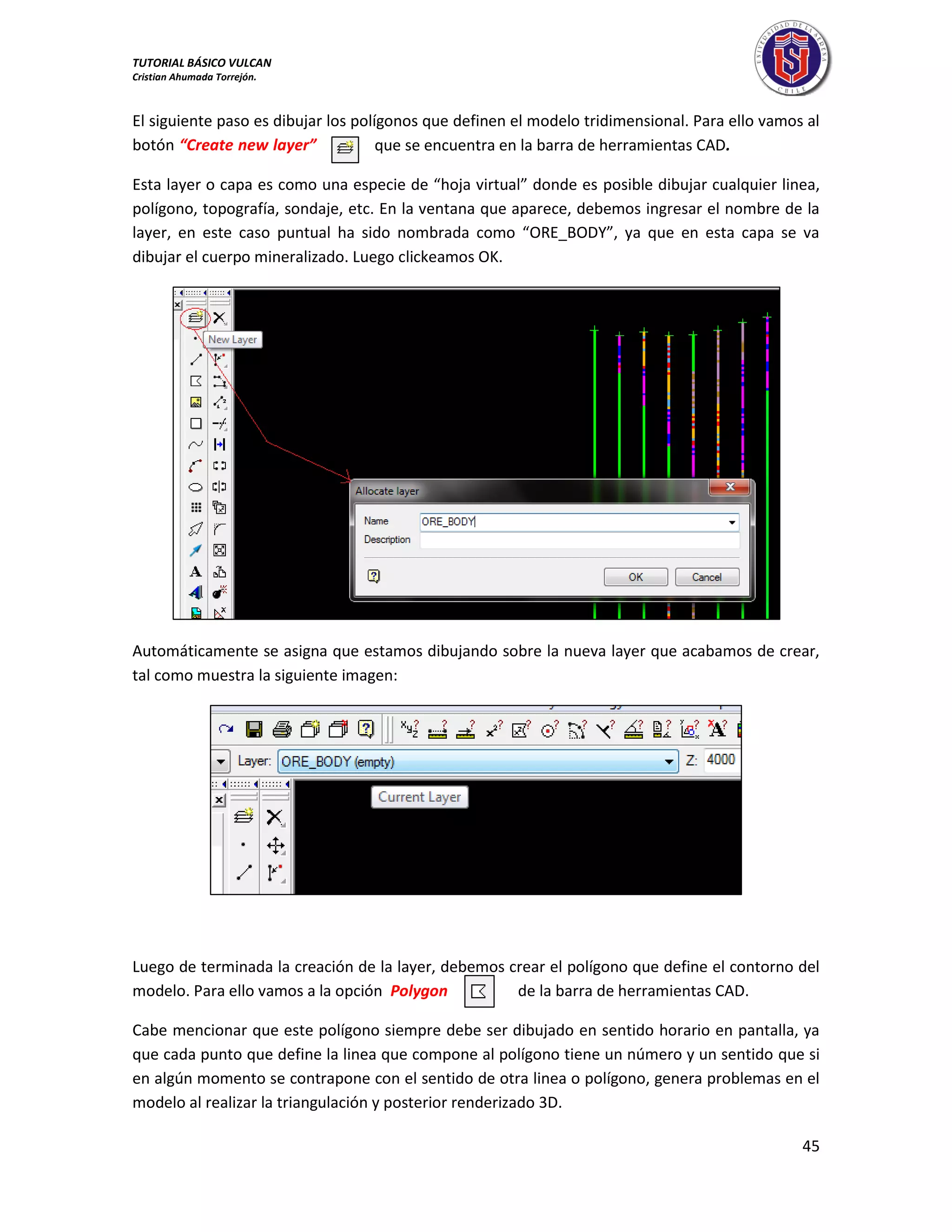 TUTORIAL BÁSICO VULCAN 
Cristian Ahumada Torrejón. 
45 
El siguiente paso es dibujar los polígonos que definen el modelo tridimensional. Para ello vamos al 
botón “Create new layer” que se encuentra en la barra de herramientas CAD. 
Esta layer o capa es como una especie de “hoja virtual” donde es posible dibujar cualquier linea, 
polígono, topografía, sondaje, etc. En la ventana que aparece, debemos ingresar el nombre de la 
layer, en este caso puntual ha sido nombrada como “ORE_BODY”, ya que en esta capa se va 
dibujar el cuerpo mineralizado. Luego clickeamos OK. 
Automáticamente se asigna que estamos dibujando sobre la nueva layer que acabamos de crear, 
tal como muestra la siguiente imagen: 
Luego de terminada la creación de la layer, debemos crear el polígono que define el contorno del 
modelo. Para ello vamos a la opción Polygon de la barra de herramientas CAD. 
Cabe mencionar que este polígono siempre debe ser dibujado en sentido horario en pantalla, ya 
que cada punto que define la linea que compone al polígono tiene un número y un sentido que si 
en algún momento se contrapone con el sentido de otra linea o polígono, genera problemas en el 
modelo al realizar la triangulación y posterior renderizado 3D. 
 