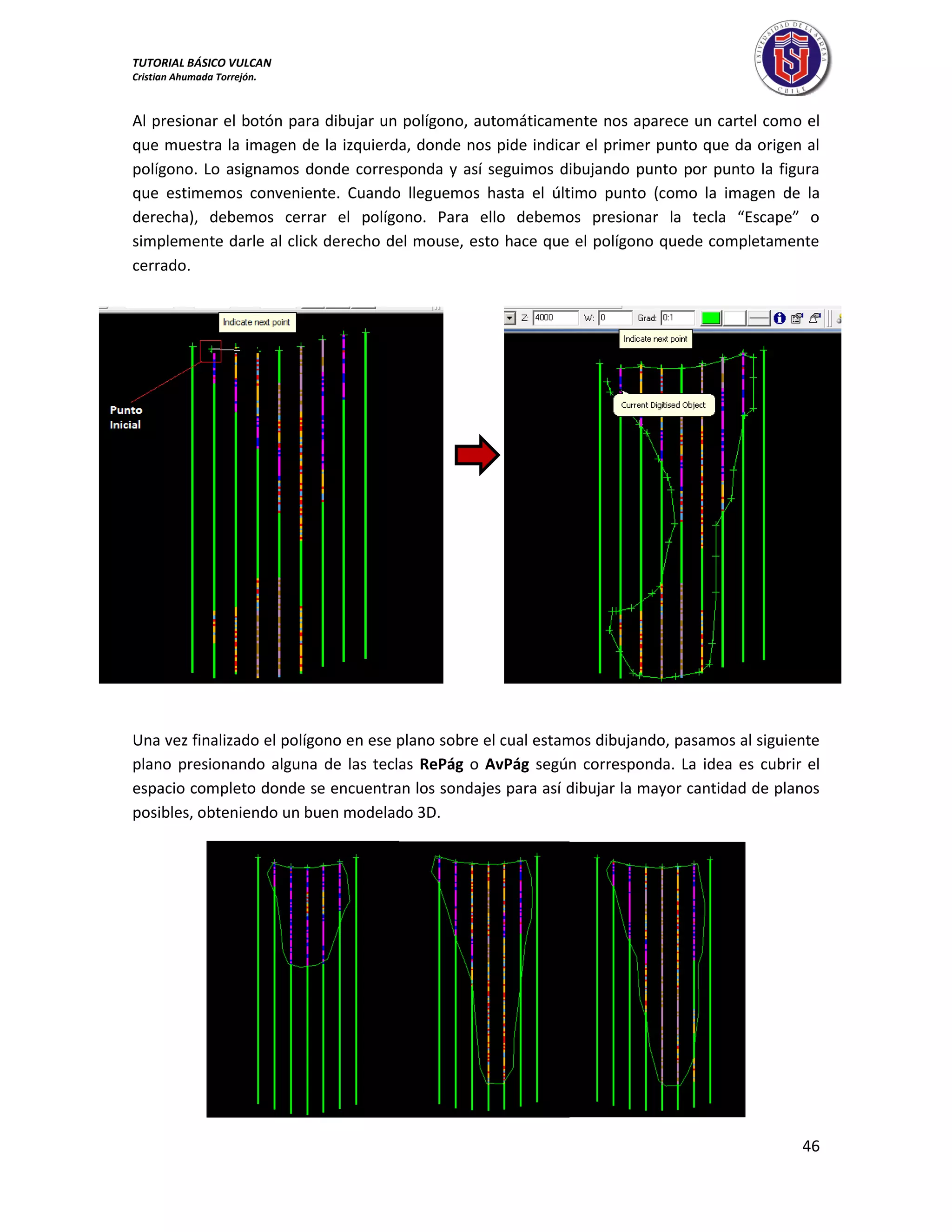 TUTORIAL BÁSICO VULCAN 
Cristian Ahumada Torrejón. 
46 
Al presionar el botón para dibujar un polígono, automáticamente nos aparece un cartel como el 
que muestra la imagen de la izquierda, donde nos pide indicar el primer punto que da origen al 
polígono. Lo asignamos donde corresponda y así seguimos dibujando punto por punto la figura 
que estimemos conveniente. Cuando lleguemos hasta el último punto (como la imagen de la 
derecha), debemos cerrar el polígono. Para ello debemos presionar la tecla “Escape” o 
simplemente darle al click derecho del mouse, esto hace que el polígono quede completamente 
cerrado. 
Una vez finalizado el polígono en ese plano sobre el cual estamos dibujando, pasamos al siguiente 
plano presionando alguna de las teclas RePág o AvPág según corresponda. La idea es cubrir el 
espacio completo donde se encuentran los sondajes para así dibujar la mayor cantidad de planos 
posibles, obteniendo un buen modelado 3D. 
 