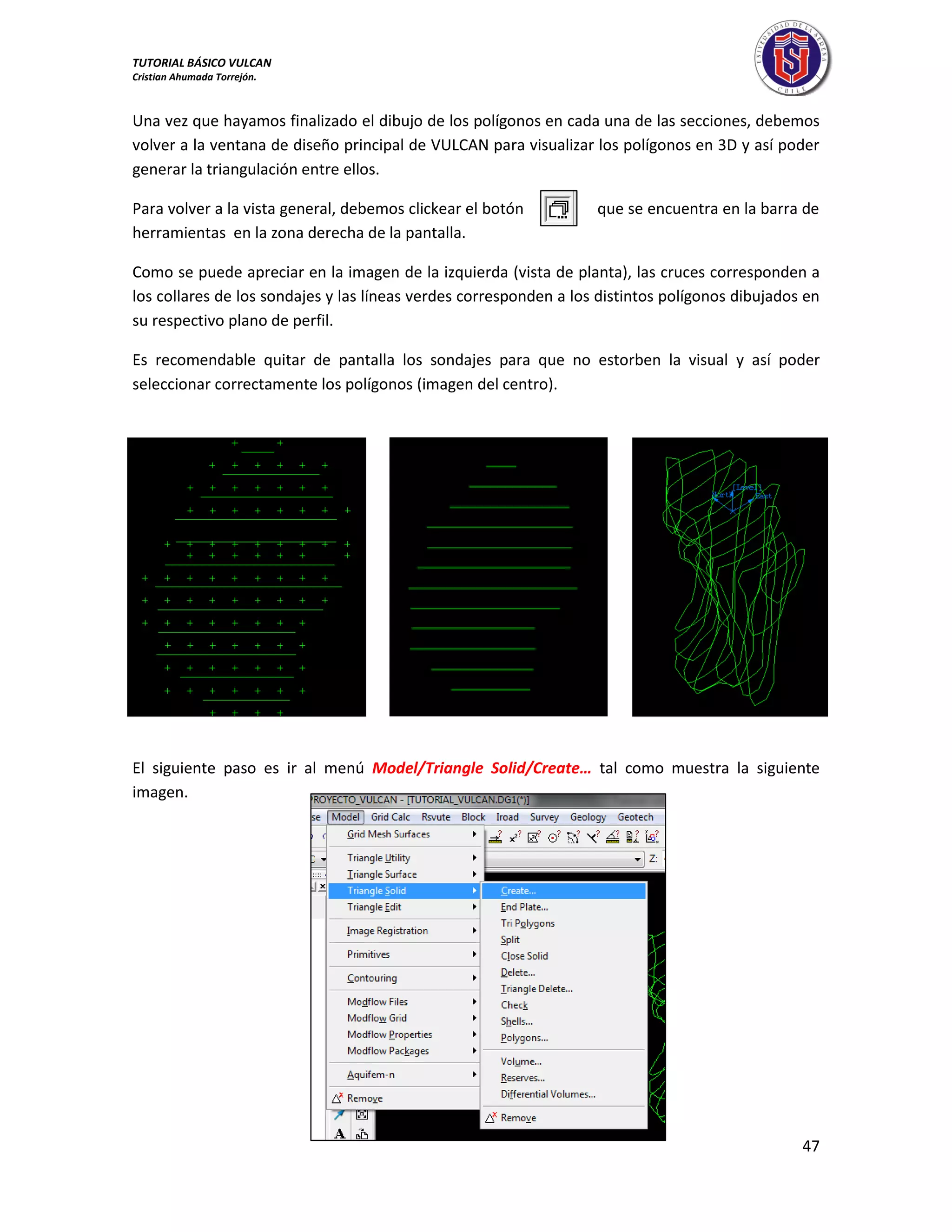 TUTORIAL BÁSICO VULCAN 
Cristian Ahumada Torrejón. 
47 
Una vez que hayamos finalizado el dibujo de los polígonos en cada una de las secciones, debemos 
volver a la ventana de diseño principal de VULCAN para visualizar los polígonos en 3D y así poder 
generar la triangulación entre ellos. 
Para volver a la vista general, debemos clickear el botón que se encuentra en la barra de 
herramientas en la zona derecha de la pantalla. 
Como se puede apreciar en la imagen de la izquierda (vista de planta), las cruces corresponden a 
los collares de los sondajes y las líneas verdes corresponden a los distintos polígonos dibujados en 
su respectivo plano de perfil. 
Es recomendable quitar de pantalla los sondajes para que no estorben la visual y así poder 
seleccionar correctamente los polígonos (imagen del centro). 
El siguiente paso es ir al menú Model/Triangle Solid/Create… tal como muestra la siguiente 
imagen. 
 